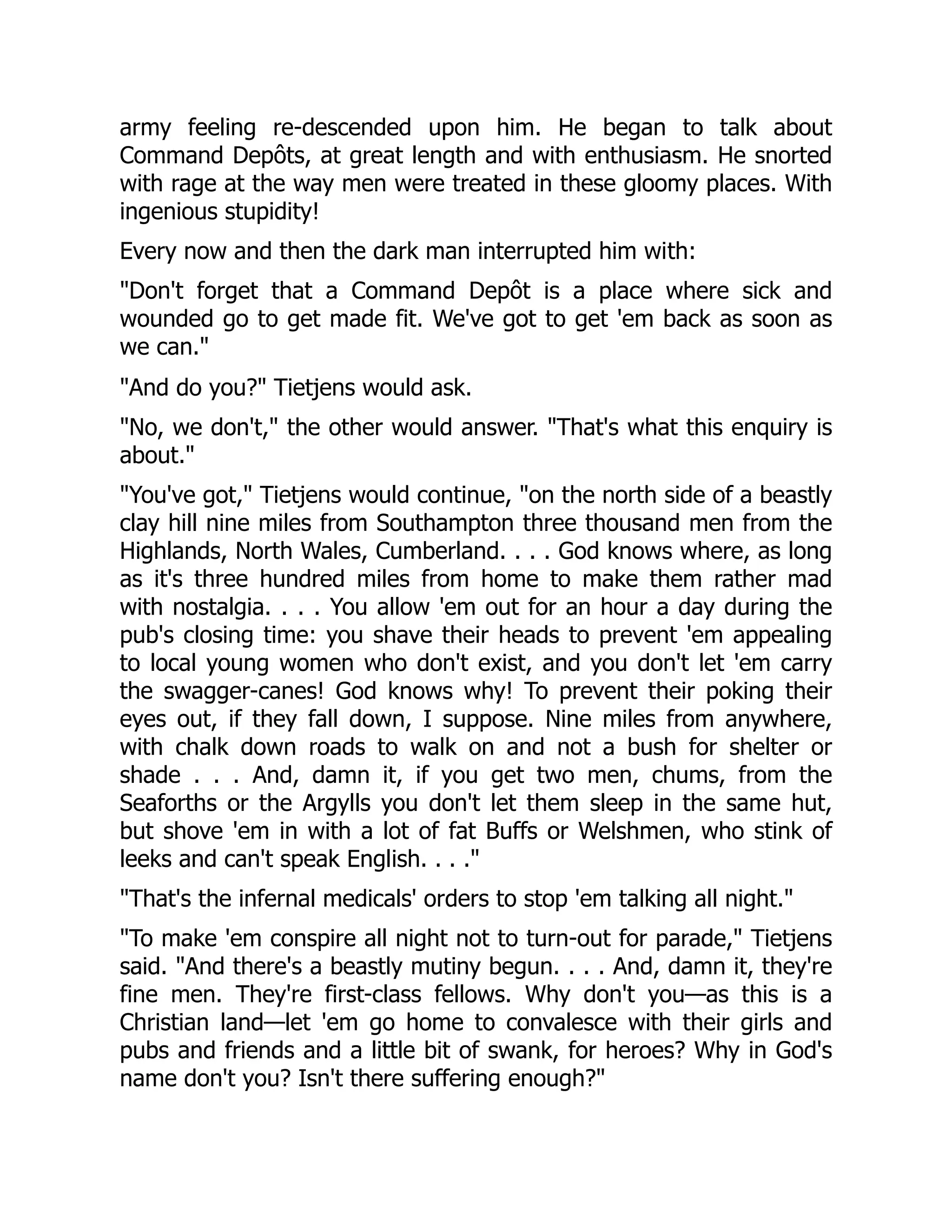 army feeling re-descended upon him. He began to talk about
Command Depôts, at great length and with enthusiasm. He snorted
with rage at the way men were treated in these gloomy places. With
ingenious stupidity!
Every now and then the dark man interrupted him with:
"Don't forget that a Command Depôt is a place where sick and
wounded go to get made fit. We've got to get 'em back as soon as
we can."
"And do you?" Tietjens would ask.
"No, we don't," the other would answer. "That's what this enquiry is
about."
"You've got," Tietjens would continue, "on the north side of a beastly
clay hill nine miles from Southampton three thousand men from the
Highlands, North Wales, Cumberland. . . . God knows where, as long
as it's three hundred miles from home to make them rather mad
with nostalgia. . . . You allow 'em out for an hour a day during the
pub's closing time: you shave their heads to prevent 'em appealing
to local young women who don't exist, and you don't let 'em carry
the swagger-canes! God knows why! To prevent their poking their
eyes out, if they fall down, I suppose. Nine miles from anywhere,
with chalk down roads to walk on and not a bush for shelter or
shade . . . And, damn it, if you get two men, chums, from the
Seaforths or the Argylls you don't let them sleep in the same hut,
but shove 'em in with a lot of fat Buffs or Welshmen, who stink of
leeks and can't speak English. . . ."
"That's the infernal medicals' orders to stop 'em talking all night."
"To make 'em conspire all night not to turn-out for parade," Tietjens
said. "And there's a beastly mutiny begun. . . . And, damn it, they're
fine men. They're first-class fellows. Why don't you—as this is a
Christian land—let 'em go home to convalesce with their girls and
pubs and friends and a little bit of swank, for heroes? Why in God's
name don't you? Isn't there suffering enough?"
 