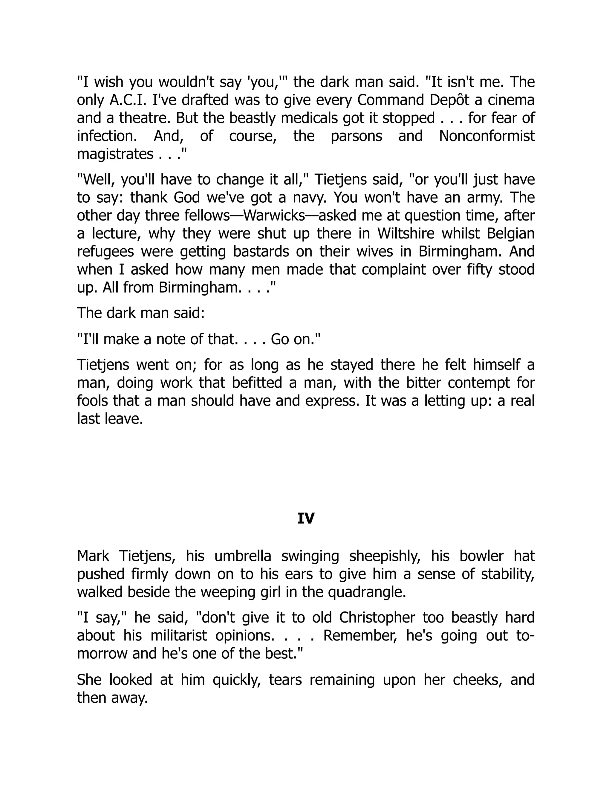 "I wish you wouldn't say 'you,'" the dark man said. "It isn't me. The
only A.C.I. I've drafted was to give every Command Depôt a cinema
and a theatre. But the beastly medicals got it stopped . . . for fear of
infection. And, of course, the parsons and Nonconformist
magistrates . . ."
"Well, you'll have to change it all," Tietjens said, "or you'll just have
to say: thank God we've got a navy. You won't have an army. The
other day three fellows—Warwicks—asked me at question time, after
a lecture, why they were shut up there in Wiltshire whilst Belgian
refugees were getting bastards on their wives in Birmingham. And
when I asked how many men made that complaint over fifty stood
up. All from Birmingham. . . ."
The dark man said:
"I'll make a note of that. . . . Go on."
Tietjens went on; for as long as he stayed there he felt himself a
man, doing work that befitted a man, with the bitter contempt for
fools that a man should have and express. It was a letting up: a real
last leave.
IV
Mark Tietjens, his umbrella swinging sheepishly, his bowler hat
pushed firmly down on to his ears to give him a sense of stability,
walked beside the weeping girl in the quadrangle.
"I say," he said, "don't give it to old Christopher too beastly hard
about his militarist opinions. . . . Remember, he's going out to-
morrow and he's one of the best."
She looked at him quickly, tears remaining upon her cheeks, and
then away.
 