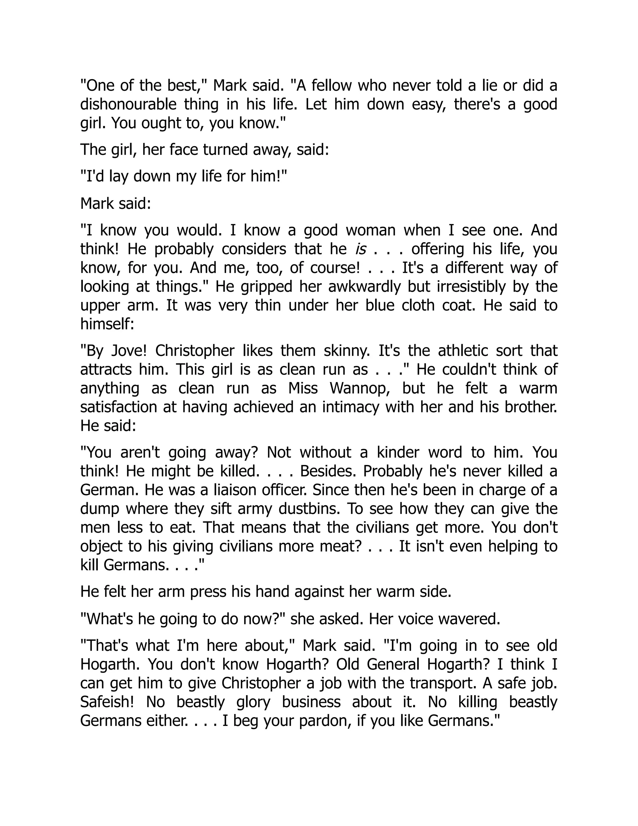 "One of the best," Mark said. "A fellow who never told a lie or did a
dishonourable thing in his life. Let him down easy, there's a good
girl. You ought to, you know."
The girl, her face turned away, said:
"I'd lay down my life for him!"
Mark said:
"I know you would. I know a good woman when I see one. And
think! He probably considers that he is . . . offering his life, you
know, for you. And me, too, of course! . . . It's a different way of
looking at things." He gripped her awkwardly but irresistibly by the
upper arm. It was very thin under her blue cloth coat. He said to
himself:
"By Jove! Christopher likes them skinny. It's the athletic sort that
attracts him. This girl is as clean run as . . ." He couldn't think of
anything as clean run as Miss Wannop, but he felt a warm
satisfaction at having achieved an intimacy with her and his brother.
He said:
"You aren't going away? Not without a kinder word to him. You
think! He might be killed. . . . Besides. Probably he's never killed a
German. He was a liaison officer. Since then he's been in charge of a
dump where they sift army dustbins. To see how they can give the
men less to eat. That means that the civilians get more. You don't
object to his giving civilians more meat? . . . It isn't even helping to
kill Germans. . . ."
He felt her arm press his hand against her warm side.
"What's he going to do now?" she asked. Her voice wavered.
"That's what I'm here about," Mark said. "I'm going in to see old
Hogarth. You don't know Hogarth? Old General Hogarth? I think I
can get him to give Christopher a job with the transport. A safe job.
Safeish! No beastly glory business about it. No killing beastly
Germans either. . . . I beg your pardon, if you like Germans."
 