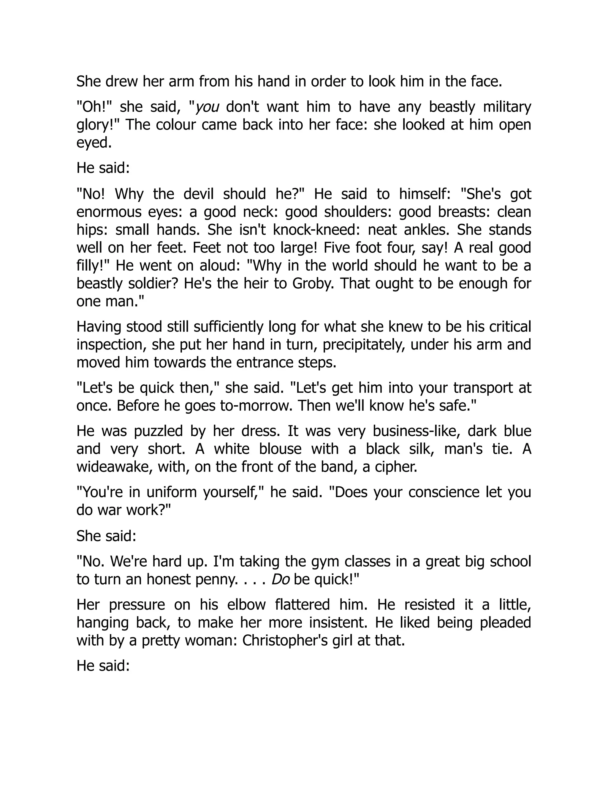 She drew her arm from his hand in order to look him in the face.
"Oh!" she said, "you don't want him to have any beastly military
glory!" The colour came back into her face: she looked at him open
eyed.
He said:
"No! Why the devil should he?" He said to himself: "She's got
enormous eyes: a good neck: good shoulders: good breasts: clean
hips: small hands. She isn't knock-kneed: neat ankles. She stands
well on her feet. Feet not too large! Five foot four, say! A real good
filly!" He went on aloud: "Why in the world should he want to be a
beastly soldier? He's the heir to Groby. That ought to be enough for
one man."
Having stood still sufficiently long for what she knew to be his critical
inspection, she put her hand in turn, precipitately, under his arm and
moved him towards the entrance steps.
"Let's be quick then," she said. "Let's get him into your transport at
once. Before he goes to-morrow. Then we'll know he's safe."
He was puzzled by her dress. It was very business-like, dark blue
and very short. A white blouse with a black silk, man's tie. A
wideawake, with, on the front of the band, a cipher.
"You're in uniform yourself," he said. "Does your conscience let you
do war work?"
She said:
"No. We're hard up. I'm taking the gym classes in a great big school
to turn an honest penny. . . . Do be quick!"
Her pressure on his elbow flattered him. He resisted it a little,
hanging back, to make her more insistent. He liked being pleaded
with by a pretty woman: Christopher's girl at that.
He said:
 