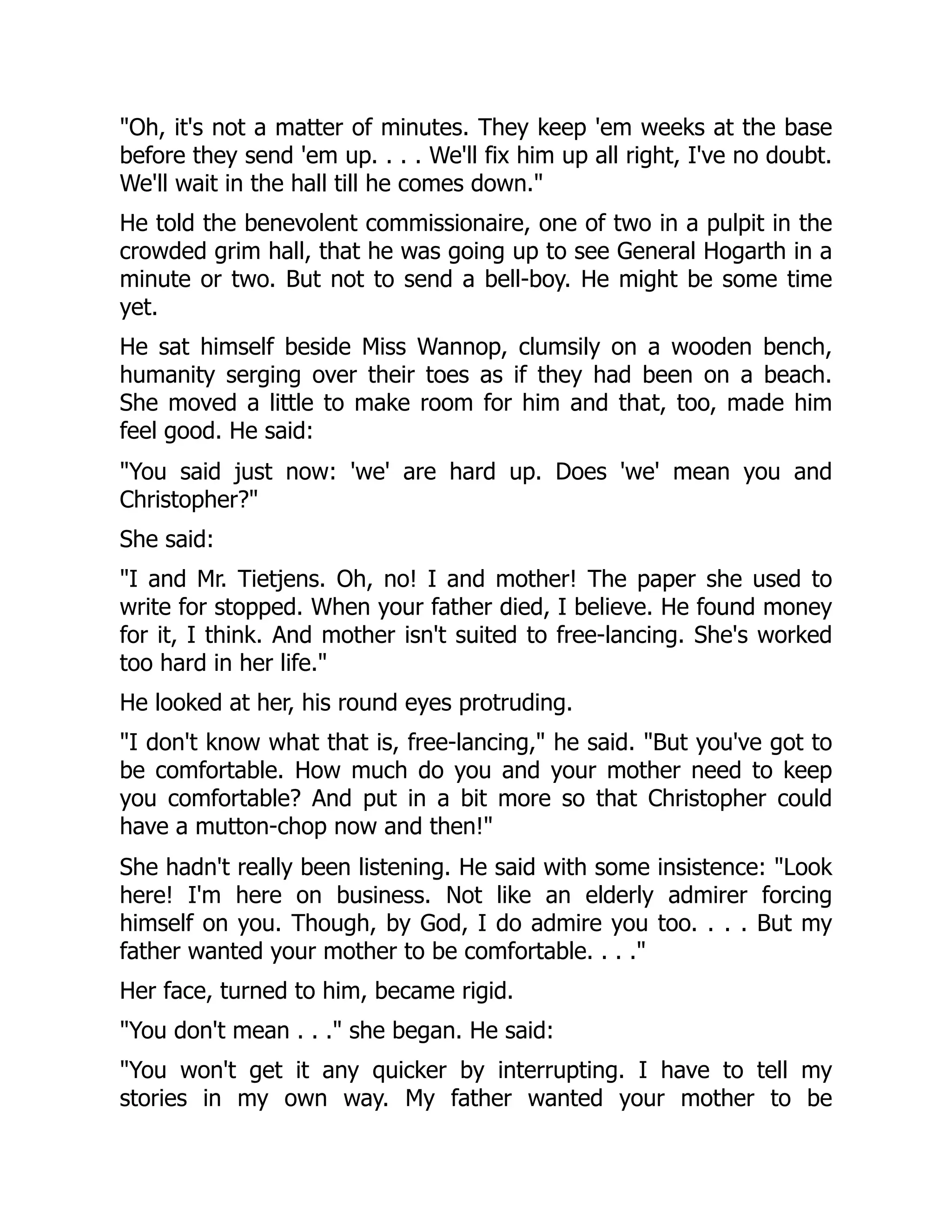 "Oh, it's not a matter of minutes. They keep 'em weeks at the base
before they send 'em up. . . . We'll fix him up all right, I've no doubt.
We'll wait in the hall till he comes down."
He told the benevolent commissionaire, one of two in a pulpit in the
crowded grim hall, that he was going up to see General Hogarth in a
minute or two. But not to send a bell-boy. He might be some time
yet.
He sat himself beside Miss Wannop, clumsily on a wooden bench,
humanity serging over their toes as if they had been on a beach.
She moved a little to make room for him and that, too, made him
feel good. He said:
"You said just now: 'we' are hard up. Does 'we' mean you and
Christopher?"
She said:
"I and Mr. Tietjens. Oh, no! I and mother! The paper she used to
write for stopped. When your father died, I believe. He found money
for it, I think. And mother isn't suited to free-lancing. She's worked
too hard in her life."
He looked at her, his round eyes protruding.
"I don't know what that is, free-lancing," he said. "But you've got to
be comfortable. How much do you and your mother need to keep
you comfortable? And put in a bit more so that Christopher could
have a mutton-chop now and then!"
She hadn't really been listening. He said with some insistence: "Look
here! I'm here on business. Not like an elderly admirer forcing
himself on you. Though, by God, I do admire you too. . . . But my
father wanted your mother to be comfortable. . . ."
Her face, turned to him, became rigid.
"You don't mean . . ." she began. He said:
"You won't get it any quicker by interrupting. I have to tell my
stories in my own way. My father wanted your mother to be
 