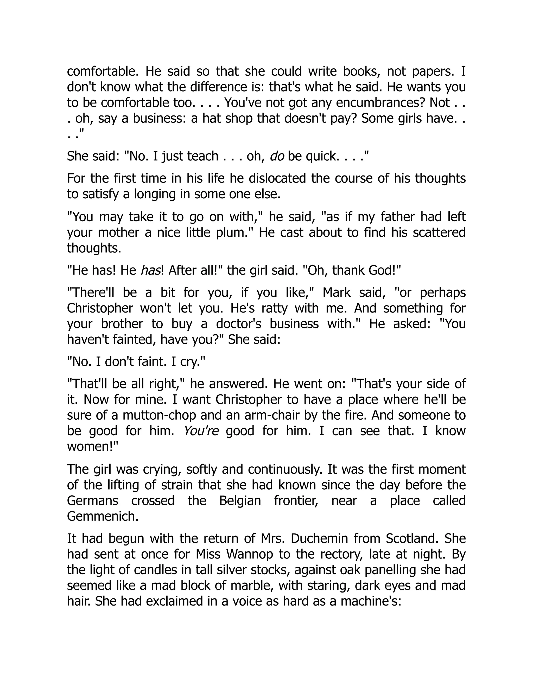 comfortable. He said so that she could write books, not papers. I
don't know what the difference is: that's what he said. He wants you
to be comfortable too. . . . You've not got any encumbrances? Not . .
. oh, say a business: a hat shop that doesn't pay? Some girls have. .
. ."
She said: "No. I just teach . . . oh, do be quick. . . ."
For the first time in his life he dislocated the course of his thoughts
to satisfy a longing in some one else.
"You may take it to go on with," he said, "as if my father had left
your mother a nice little plum." He cast about to find his scattered
thoughts.
"He has! He has! After all!" the girl said. "Oh, thank God!"
"There'll be a bit for you, if you like," Mark said, "or perhaps
Christopher won't let you. He's ratty with me. And something for
your brother to buy a doctor's business with." He asked: "You
haven't fainted, have you?" She said:
"No. I don't faint. I cry."
"That'll be all right," he answered. He went on: "That's your side of
it. Now for mine. I want Christopher to have a place where he'll be
sure of a mutton-chop and an arm-chair by the fire. And someone to
be good for him. You're good for him. I can see that. I know
women!"
The girl was crying, softly and continuously. It was the first moment
of the lifting of strain that she had known since the day before the
Germans crossed the Belgian frontier, near a place called
Gemmenich.
It had begun with the return of Mrs. Duchemin from Scotland. She
had sent at once for Miss Wannop to the rectory, late at night. By
the light of candles in tall silver stocks, against oak panelling she had
seemed like a mad block of marble, with staring, dark eyes and mad
hair. She had exclaimed in a voice as hard as a machine's:
 
