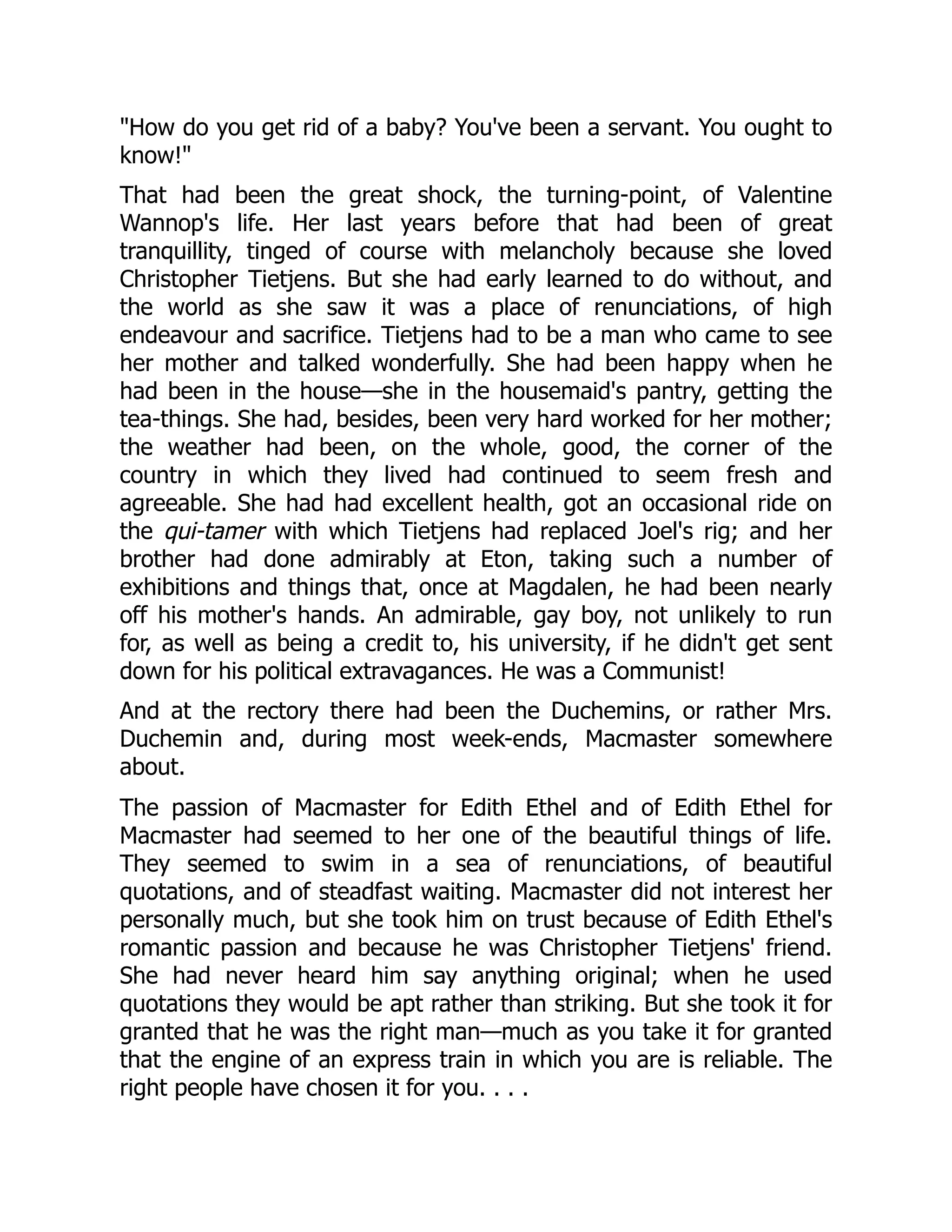 "How do you get rid of a baby? You've been a servant. You ought to
know!"
That had been the great shock, the turning-point, of Valentine
Wannop's life. Her last years before that had been of great
tranquillity, tinged of course with melancholy because she loved
Christopher Tietjens. But she had early learned to do without, and
the world as she saw it was a place of renunciations, of high
endeavour and sacrifice. Tietjens had to be a man who came to see
her mother and talked wonderfully. She had been happy when he
had been in the house—she in the housemaid's pantry, getting the
tea-things. She had, besides, been very hard worked for her mother;
the weather had been, on the whole, good, the corner of the
country in which they lived had continued to seem fresh and
agreeable. She had had excellent health, got an occasional ride on
the qui-tamer with which Tietjens had replaced Joel's rig; and her
brother had done admirably at Eton, taking such a number of
exhibitions and things that, once at Magdalen, he had been nearly
off his mother's hands. An admirable, gay boy, not unlikely to run
for, as well as being a credit to, his university, if he didn't get sent
down for his political extravagances. He was a Communist!
And at the rectory there had been the Duchemins, or rather Mrs.
Duchemin and, during most week-ends, Macmaster somewhere
about.
The passion of Macmaster for Edith Ethel and of Edith Ethel for
Macmaster had seemed to her one of the beautiful things of life.
They seemed to swim in a sea of renunciations, of beautiful
quotations, and of steadfast waiting. Macmaster did not interest her
personally much, but she took him on trust because of Edith Ethel's
romantic passion and because he was Christopher Tietjens' friend.
She had never heard him say anything original; when he used
quotations they would be apt rather than striking. But she took it for
granted that he was the right man—much as you take it for granted
that the engine of an express train in which you are is reliable. The
right people have chosen it for you. . . .
 
