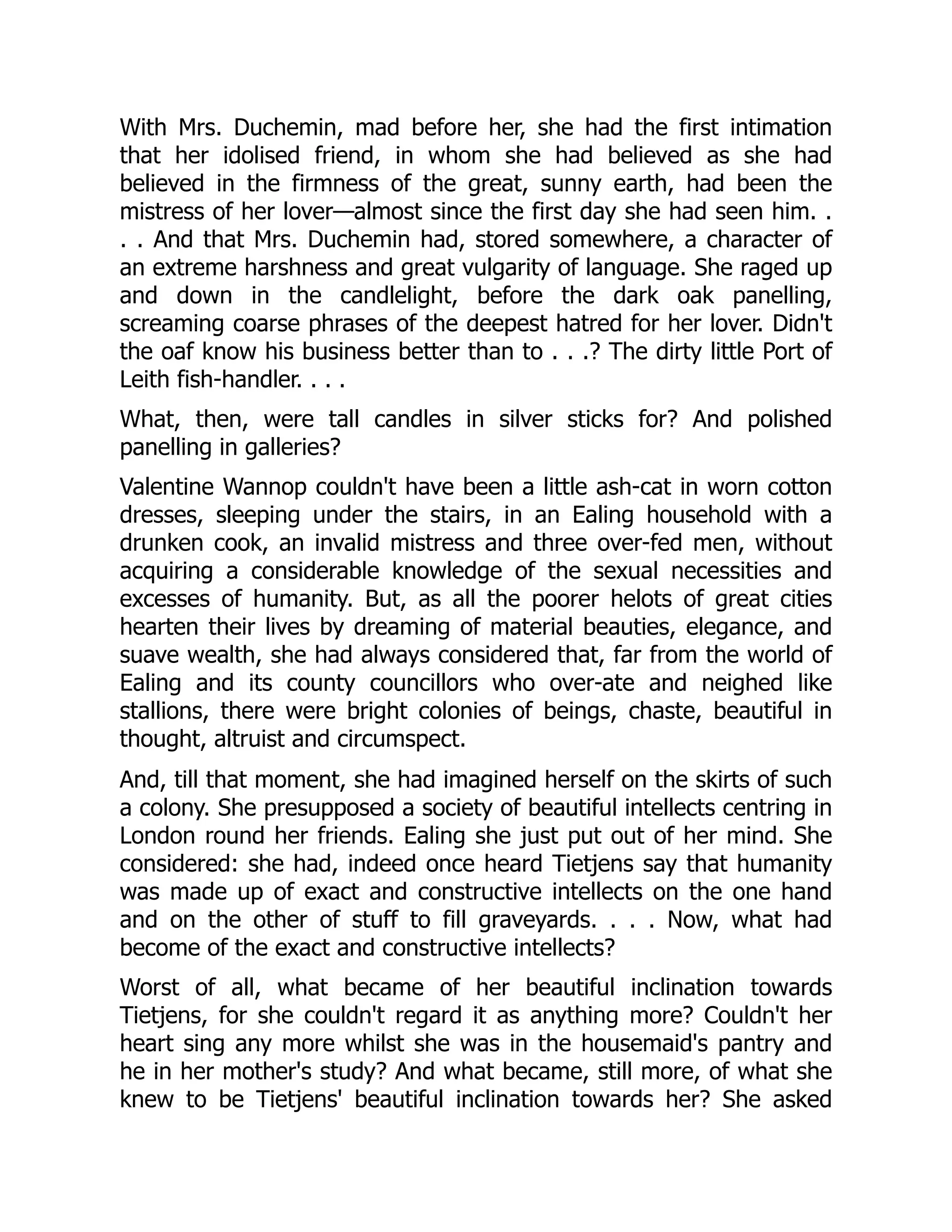 With Mrs. Duchemin, mad before her, she had the first intimation
that her idolised friend, in whom she had believed as she had
believed in the firmness of the great, sunny earth, had been the
mistress of her lover—almost since the first day she had seen him. .
. . And that Mrs. Duchemin had, stored somewhere, a character of
an extreme harshness and great vulgarity of language. She raged up
and down in the candlelight, before the dark oak panelling,
screaming coarse phrases of the deepest hatred for her lover. Didn't
the oaf know his business better than to . . .? The dirty little Port of
Leith fish-handler. . . .
What, then, were tall candles in silver sticks for? And polished
panelling in galleries?
Valentine Wannop couldn't have been a little ash-cat in worn cotton
dresses, sleeping under the stairs, in an Ealing household with a
drunken cook, an invalid mistress and three over-fed men, without
acquiring a considerable knowledge of the sexual necessities and
excesses of humanity. But, as all the poorer helots of great cities
hearten their lives by dreaming of material beauties, elegance, and
suave wealth, she had always considered that, far from the world of
Ealing and its county councillors who over-ate and neighed like
stallions, there were bright colonies of beings, chaste, beautiful in
thought, altruist and circumspect.
And, till that moment, she had imagined herself on the skirts of such
a colony. She presupposed a society of beautiful intellects centring in
London round her friends. Ealing she just put out of her mind. She
considered: she had, indeed once heard Tietjens say that humanity
was made up of exact and constructive intellects on the one hand
and on the other of stuff to fill graveyards. . . . Now, what had
become of the exact and constructive intellects?
Worst of all, what became of her beautiful inclination towards
Tietjens, for she couldn't regard it as anything more? Couldn't her
heart sing any more whilst she was in the housemaid's pantry and
he in her mother's study? And what became, still more, of what she
knew to be Tietjens' beautiful inclination towards her? She asked
 