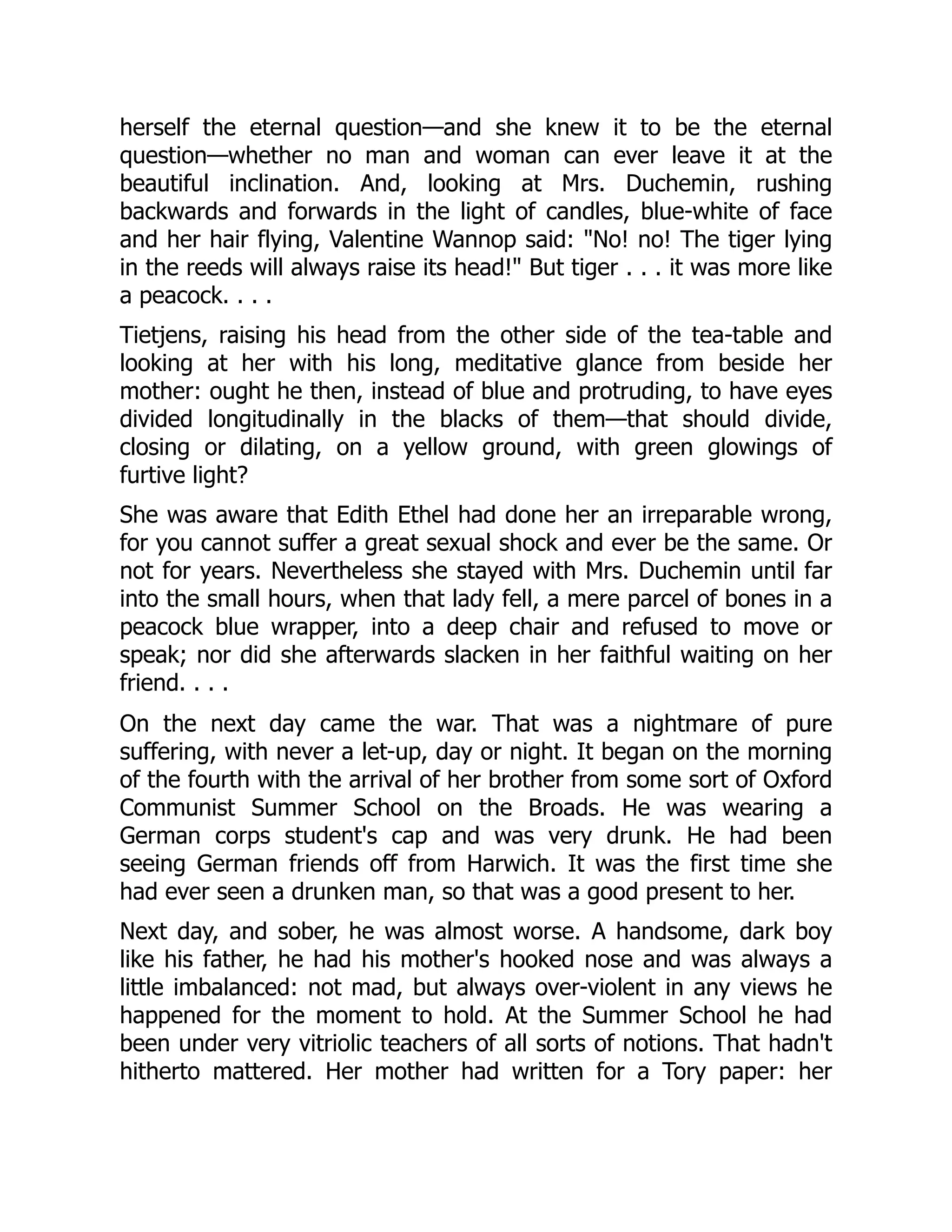 herself the eternal question—and she knew it to be the eternal
question—whether no man and woman can ever leave it at the
beautiful inclination. And, looking at Mrs. Duchemin, rushing
backwards and forwards in the light of candles, blue-white of face
and her hair flying, Valentine Wannop said: "No! no! The tiger lying
in the reeds will always raise its head!" But tiger . . . it was more like
a peacock. . . .
Tietjens, raising his head from the other side of the tea-table and
looking at her with his long, meditative glance from beside her
mother: ought he then, instead of blue and protruding, to have eyes
divided longitudinally in the blacks of them—that should divide,
closing or dilating, on a yellow ground, with green glowings of
furtive light?
She was aware that Edith Ethel had done her an irreparable wrong,
for you cannot suffer a great sexual shock and ever be the same. Or
not for years. Nevertheless she stayed with Mrs. Duchemin until far
into the small hours, when that lady fell, a mere parcel of bones in a
peacock blue wrapper, into a deep chair and refused to move or
speak; nor did she afterwards slacken in her faithful waiting on her
friend. . . .
On the next day came the war. That was a nightmare of pure
suffering, with never a let-up, day or night. It began on the morning
of the fourth with the arrival of her brother from some sort of Oxford
Communist Summer School on the Broads. He was wearing a
German corps student's cap and was very drunk. He had been
seeing German friends off from Harwich. It was the first time she
had ever seen a drunken man, so that was a good present to her.
Next day, and sober, he was almost worse. A handsome, dark boy
like his father, he had his mother's hooked nose and was always a
little imbalanced: not mad, but always over-violent in any views he
happened for the moment to hold. At the Summer School he had
been under very vitriolic teachers of all sorts of notions. That hadn't
hitherto mattered. Her mother had written for a Tory paper: her
 