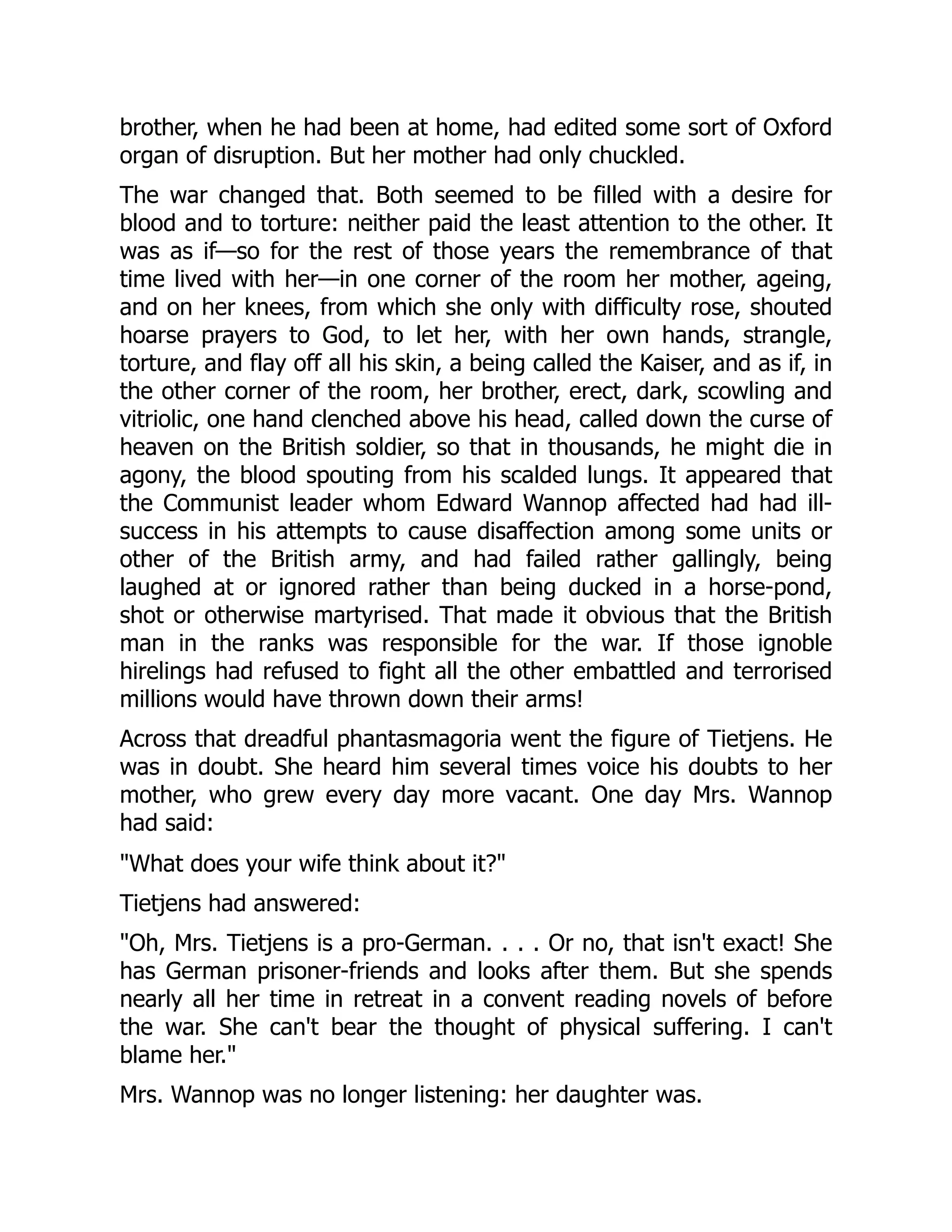 brother, when he had been at home, had edited some sort of Oxford
organ of disruption. But her mother had only chuckled.
The war changed that. Both seemed to be filled with a desire for
blood and to torture: neither paid the least attention to the other. It
was as if—so for the rest of those years the remembrance of that
time lived with her—in one corner of the room her mother, ageing,
and on her knees, from which she only with difficulty rose, shouted
hoarse prayers to God, to let her, with her own hands, strangle,
torture, and flay off all his skin, a being called the Kaiser, and as if, in
the other corner of the room, her brother, erect, dark, scowling and
vitriolic, one hand clenched above his head, called down the curse of
heaven on the British soldier, so that in thousands, he might die in
agony, the blood spouting from his scalded lungs. It appeared that
the Communist leader whom Edward Wannop affected had had ill-
success in his attempts to cause disaffection among some units or
other of the British army, and had failed rather gallingly, being
laughed at or ignored rather than being ducked in a horse-pond,
shot or otherwise martyrised. That made it obvious that the British
man in the ranks was responsible for the war. If those ignoble
hirelings had refused to fight all the other embattled and terrorised
millions would have thrown down their arms!
Across that dreadful phantasmagoria went the figure of Tietjens. He
was in doubt. She heard him several times voice his doubts to her
mother, who grew every day more vacant. One day Mrs. Wannop
had said:
"What does your wife think about it?"
Tietjens had answered:
"Oh, Mrs. Tietjens is a pro-German. . . . Or no, that isn't exact! She
has German prisoner-friends and looks after them. But she spends
nearly all her time in retreat in a convent reading novels of before
the war. She can't bear the thought of physical suffering. I can't
blame her."
Mrs. Wannop was no longer listening: her daughter was.
 
