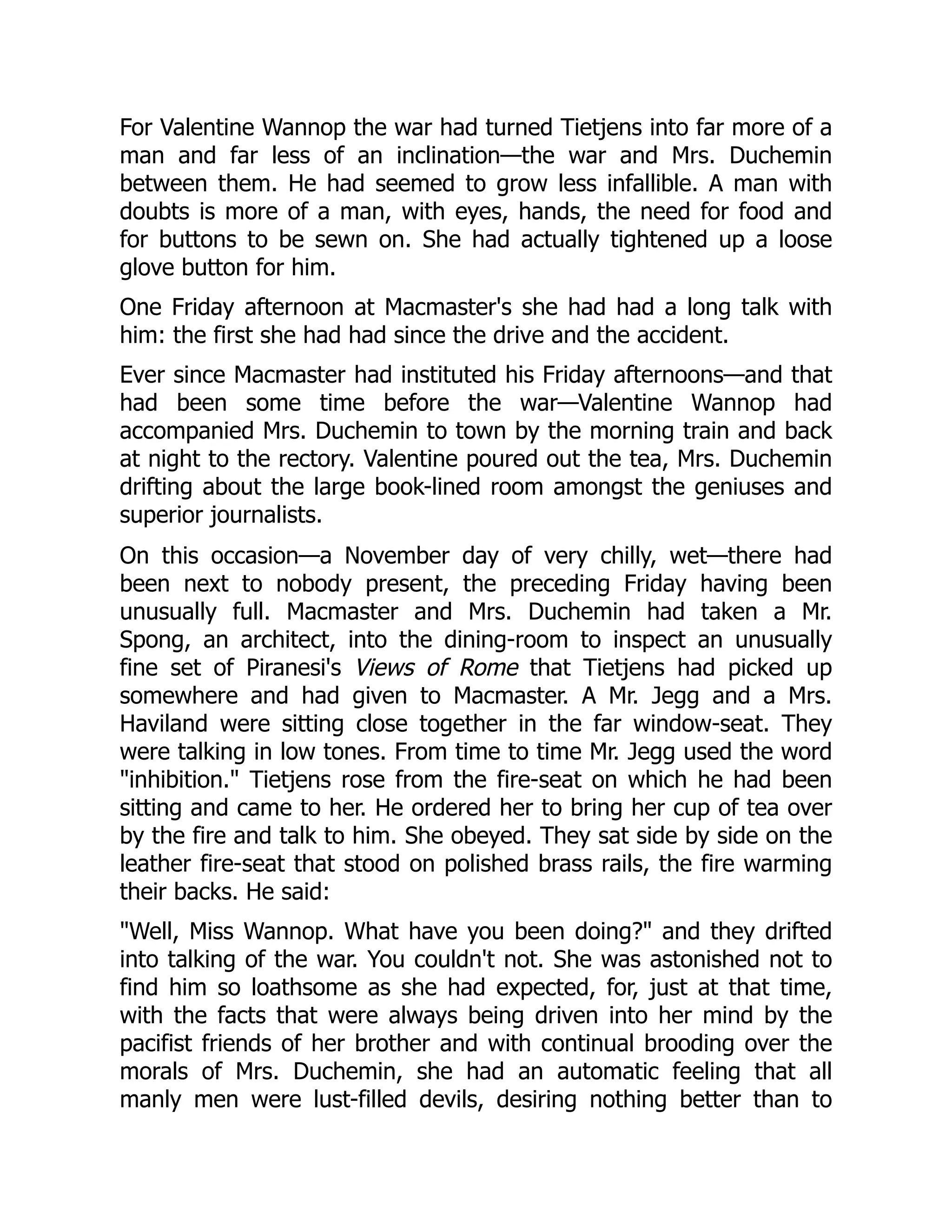 For Valentine Wannop the war had turned Tietjens into far more of a
man and far less of an inclination—the war and Mrs. Duchemin
between them. He had seemed to grow less infallible. A man with
doubts is more of a man, with eyes, hands, the need for food and
for buttons to be sewn on. She had actually tightened up a loose
glove button for him.
One Friday afternoon at Macmaster's she had had a long talk with
him: the first she had had since the drive and the accident.
Ever since Macmaster had instituted his Friday afternoons—and that
had been some time before the war—Valentine Wannop had
accompanied Mrs. Duchemin to town by the morning train and back
at night to the rectory. Valentine poured out the tea, Mrs. Duchemin
drifting about the large book-lined room amongst the geniuses and
superior journalists.
On this occasion—a November day of very chilly, wet—there had
been next to nobody present, the preceding Friday having been
unusually full. Macmaster and Mrs. Duchemin had taken a Mr.
Spong, an architect, into the dining-room to inspect an unusually
fine set of Piranesi's Views of Rome that Tietjens had picked up
somewhere and had given to Macmaster. A Mr. Jegg and a Mrs.
Haviland were sitting close together in the far window-seat. They
were talking in low tones. From time to time Mr. Jegg used the word
"inhibition." Tietjens rose from the fire-seat on which he had been
sitting and came to her. He ordered her to bring her cup of tea over
by the fire and talk to him. She obeyed. They sat side by side on the
leather fire-seat that stood on polished brass rails, the fire warming
their backs. He said:
"Well, Miss Wannop. What have you been doing?" and they drifted
into talking of the war. You couldn't not. She was astonished not to
find him so loathsome as she had expected, for, just at that time,
with the facts that were always being driven into her mind by the
pacifist friends of her brother and with continual brooding over the
morals of Mrs. Duchemin, she had an automatic feeling that all
manly men were lust-filled devils, desiring nothing better than to
 