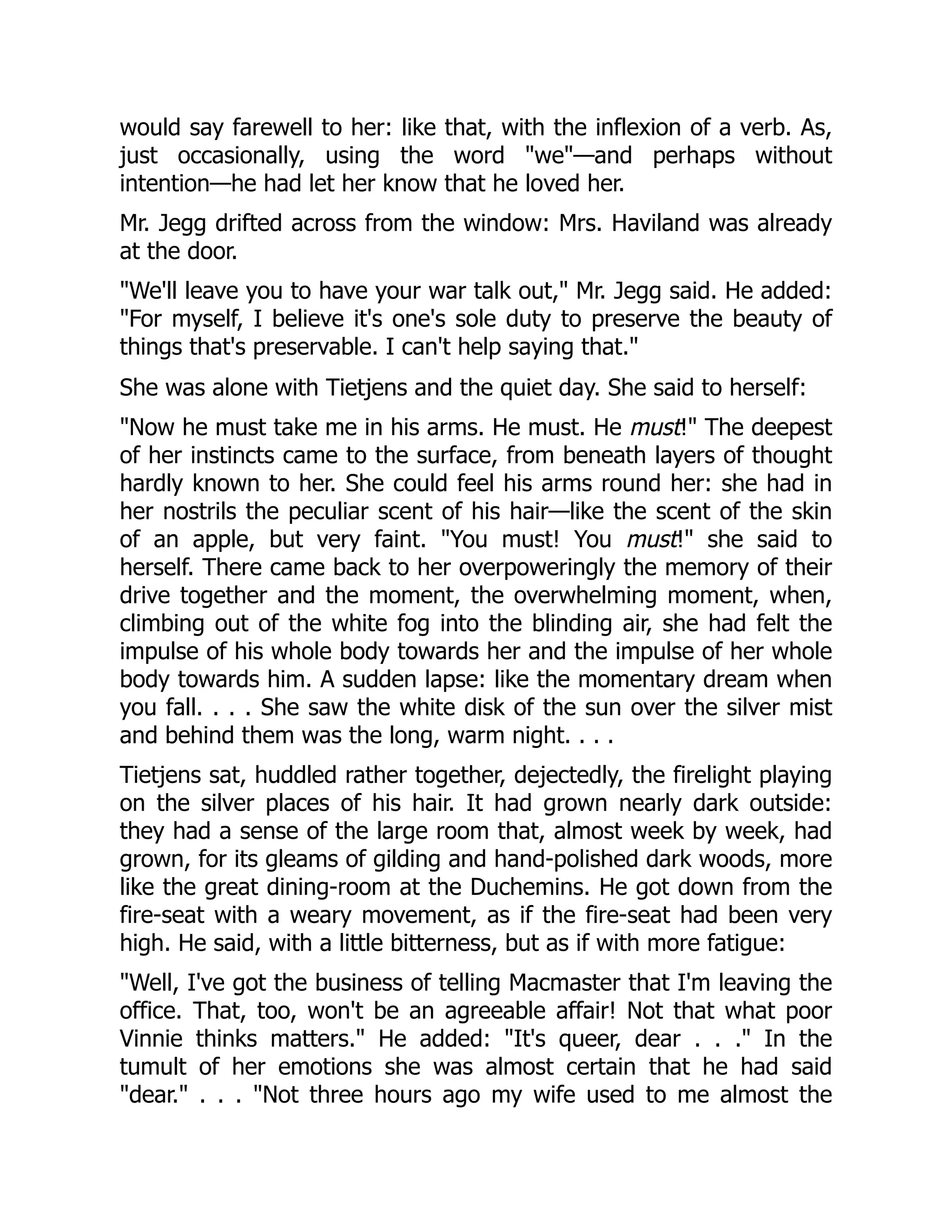 would say farewell to her: like that, with the inflexion of a verb. As,
just occasionally, using the word "we"—and perhaps without
intention—he had let her know that he loved her.
Mr. Jegg drifted across from the window: Mrs. Haviland was already
at the door.
"We'll leave you to have your war talk out," Mr. Jegg said. He added:
"For myself, I believe it's one's sole duty to preserve the beauty of
things that's preservable. I can't help saying that."
She was alone with Tietjens and the quiet day. She said to herself:
"Now he must take me in his arms. He must. He must!" The deepest
of her instincts came to the surface, from beneath layers of thought
hardly known to her. She could feel his arms round her: she had in
her nostrils the peculiar scent of his hair—like the scent of the skin
of an apple, but very faint. "You must! You must!" she said to
herself. There came back to her overpoweringly the memory of their
drive together and the moment, the overwhelming moment, when,
climbing out of the white fog into the blinding air, she had felt the
impulse of his whole body towards her and the impulse of her whole
body towards him. A sudden lapse: like the momentary dream when
you fall. . . . She saw the white disk of the sun over the silver mist
and behind them was the long, warm night. . . .
Tietjens sat, huddled rather together, dejectedly, the firelight playing
on the silver places of his hair. It had grown nearly dark outside:
they had a sense of the large room that, almost week by week, had
grown, for its gleams of gilding and hand-polished dark woods, more
like the great dining-room at the Duchemins. He got down from the
fire-seat with a weary movement, as if the fire-seat had been very
high. He said, with a little bitterness, but as if with more fatigue:
"Well, I've got the business of telling Macmaster that I'm leaving the
office. That, too, won't be an agreeable affair! Not that what poor
Vinnie thinks matters." He added: "It's queer, dear . . ." In the
tumult of her emotions she was almost certain that he had said
"dear." . . . "Not three hours ago my wife used to me almost the
 