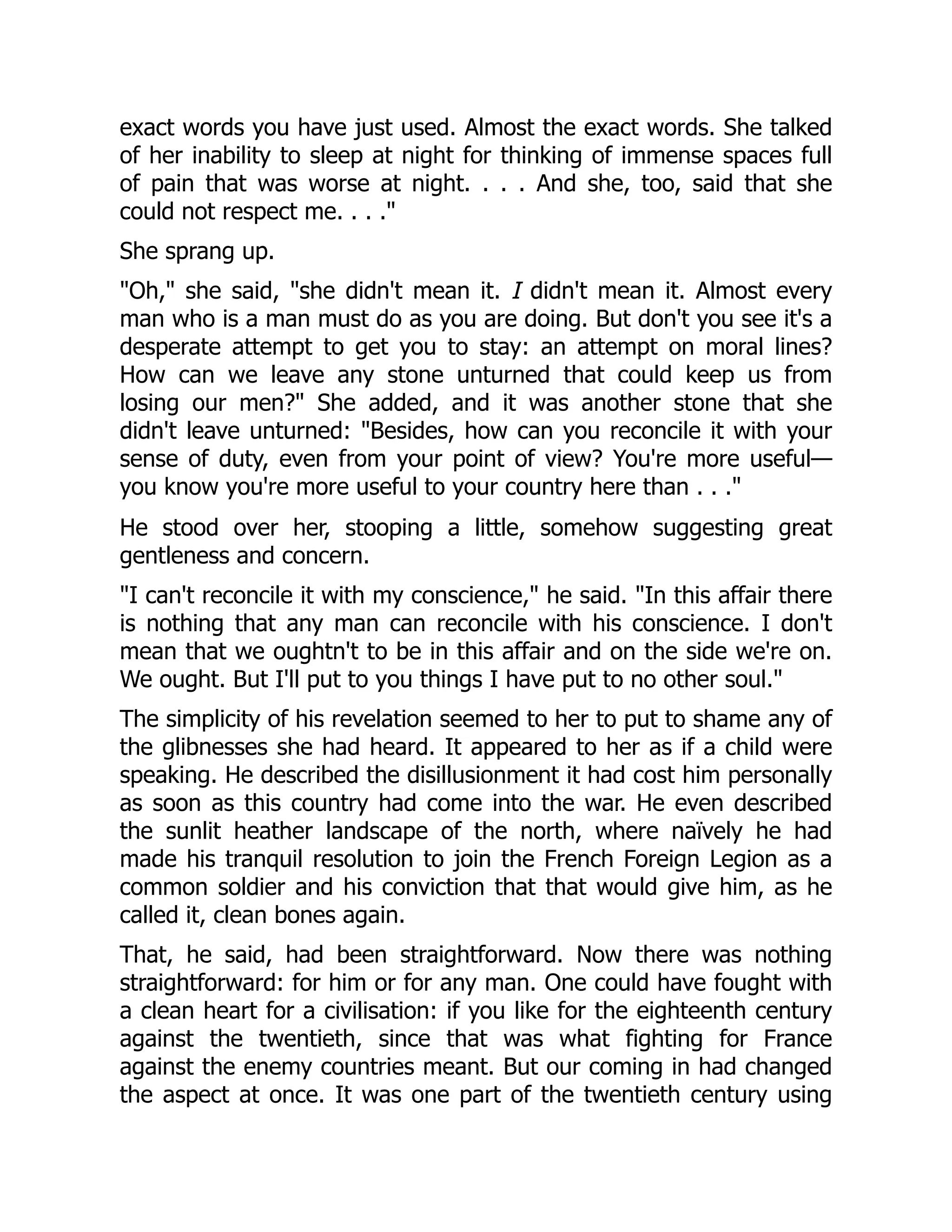 exact words you have just used. Almost the exact words. She talked
of her inability to sleep at night for thinking of immense spaces full
of pain that was worse at night. . . . And she, too, said that she
could not respect me. . . ."
She sprang up.
"Oh," she said, "she didn't mean it. I didn't mean it. Almost every
man who is a man must do as you are doing. But don't you see it's a
desperate attempt to get you to stay: an attempt on moral lines?
How can we leave any stone unturned that could keep us from
losing our men?" She added, and it was another stone that she
didn't leave unturned: "Besides, how can you reconcile it with your
sense of duty, even from your point of view? You're more useful—
you know you're more useful to your country here than . . ."
He stood over her, stooping a little, somehow suggesting great
gentleness and concern.
"I can't reconcile it with my conscience," he said. "In this affair there
is nothing that any man can reconcile with his conscience. I don't
mean that we oughtn't to be in this affair and on the side we're on.
We ought. But I'll put to you things I have put to no other soul."
The simplicity of his revelation seemed to her to put to shame any of
the glibnesses she had heard. It appeared to her as if a child were
speaking. He described the disillusionment it had cost him personally
as soon as this country had come into the war. He even described
the sunlit heather landscape of the north, where naïvely he had
made his tranquil resolution to join the French Foreign Legion as a
common soldier and his conviction that that would give him, as he
called it, clean bones again.
That, he said, had been straightforward. Now there was nothing
straightforward: for him or for any man. One could have fought with
a clean heart for a civilisation: if you like for the eighteenth century
against the twentieth, since that was what fighting for France
against the enemy countries meant. But our coming in had changed
the aspect at once. It was one part of the twentieth century using
 
