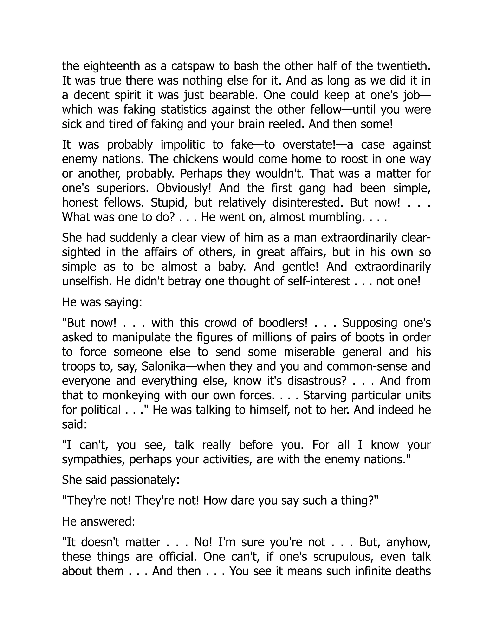 the eighteenth as a catspaw to bash the other half of the twentieth.
It was true there was nothing else for it. And as long as we did it in
a decent spirit it was just bearable. One could keep at one's job—
which was faking statistics against the other fellow—until you were
sick and tired of faking and your brain reeled. And then some!
It was probably impolitic to fake—to overstate!—a case against
enemy nations. The chickens would come home to roost in one way
or another, probably. Perhaps they wouldn't. That was a matter for
one's superiors. Obviously! And the first gang had been simple,
honest fellows. Stupid, but relatively disinterested. But now! . . .
What was one to do? . . . He went on, almost mumbling. . . .
She had suddenly a clear view of him as a man extraordinarily clear-
sighted in the affairs of others, in great affairs, but in his own so
simple as to be almost a baby. And gentle! And extraordinarily
unselfish. He didn't betray one thought of self-interest . . . not one!
He was saying:
"But now! . . . with this crowd of boodlers! . . . Supposing one's
asked to manipulate the figures of millions of pairs of boots in order
to force someone else to send some miserable general and his
troops to, say, Salonika—when they and you and common-sense and
everyone and everything else, know it's disastrous? . . . And from
that to monkeying with our own forces. . . . Starving particular units
for political . . ." He was talking to himself, not to her. And indeed he
said:
"I can't, you see, talk really before you. For all I know your
sympathies, perhaps your activities, are with the enemy nations."
She said passionately:
"They're not! They're not! How dare you say such a thing?"
He answered:
"It doesn't matter . . . No! I'm sure you're not . . . But, anyhow,
these things are official. One can't, if one's scrupulous, even talk
about them . . . And then . . . You see it means such infinite deaths
 