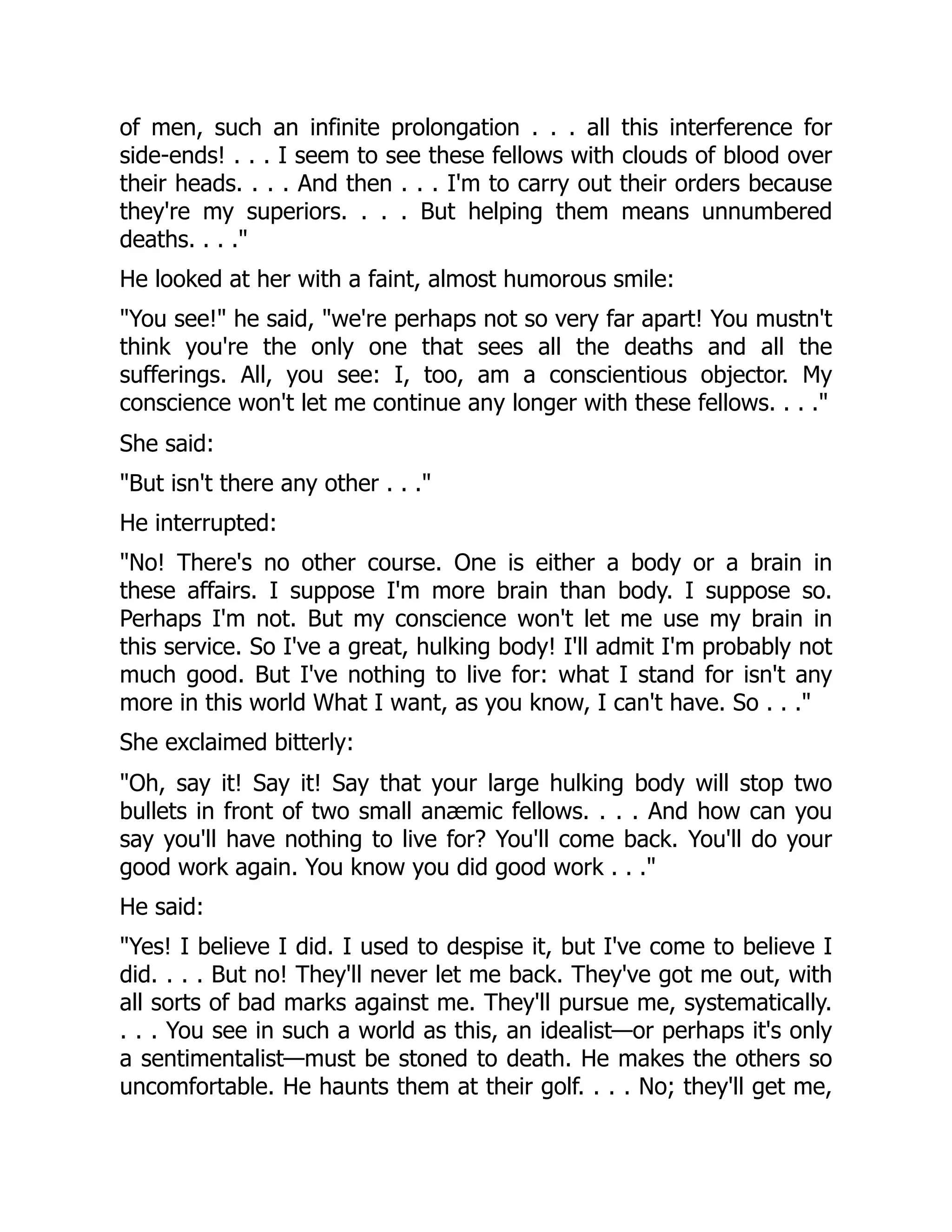 of men, such an infinite prolongation . . . all this interference for
side-ends! . . . I seem to see these fellows with clouds of blood over
their heads. . . . And then . . . I'm to carry out their orders because
they're my superiors. . . . But helping them means unnumbered
deaths. . . ."
He looked at her with a faint, almost humorous smile:
"You see!" he said, "we're perhaps not so very far apart! You mustn't
think you're the only one that sees all the deaths and all the
sufferings. All, you see: I, too, am a conscientious objector. My
conscience won't let me continue any longer with these fellows. . . ."
She said:
"But isn't there any other . . ."
He interrupted:
"No! There's no other course. One is either a body or a brain in
these affairs. I suppose I'm more brain than body. I suppose so.
Perhaps I'm not. But my conscience won't let me use my brain in
this service. So I've a great, hulking body! I'll admit I'm probably not
much good. But I've nothing to live for: what I stand for isn't any
more in this world What I want, as you know, I can't have. So . . ."
She exclaimed bitterly:
"Oh, say it! Say it! Say that your large hulking body will stop two
bullets in front of two small anæmic fellows. . . . And how can you
say you'll have nothing to live for? You'll come back. You'll do your
good work again. You know you did good work . . ."
He said:
"Yes! I believe I did. I used to despise it, but I've come to believe I
did. . . . But no! They'll never let me back. They've got me out, with
all sorts of bad marks against me. They'll pursue me, systematically.
. . . You see in such a world as this, an idealist—or perhaps it's only
a sentimentalist—must be stoned to death. He makes the others so
uncomfortable. He haunts them at their golf. . . . No; they'll get me,
 