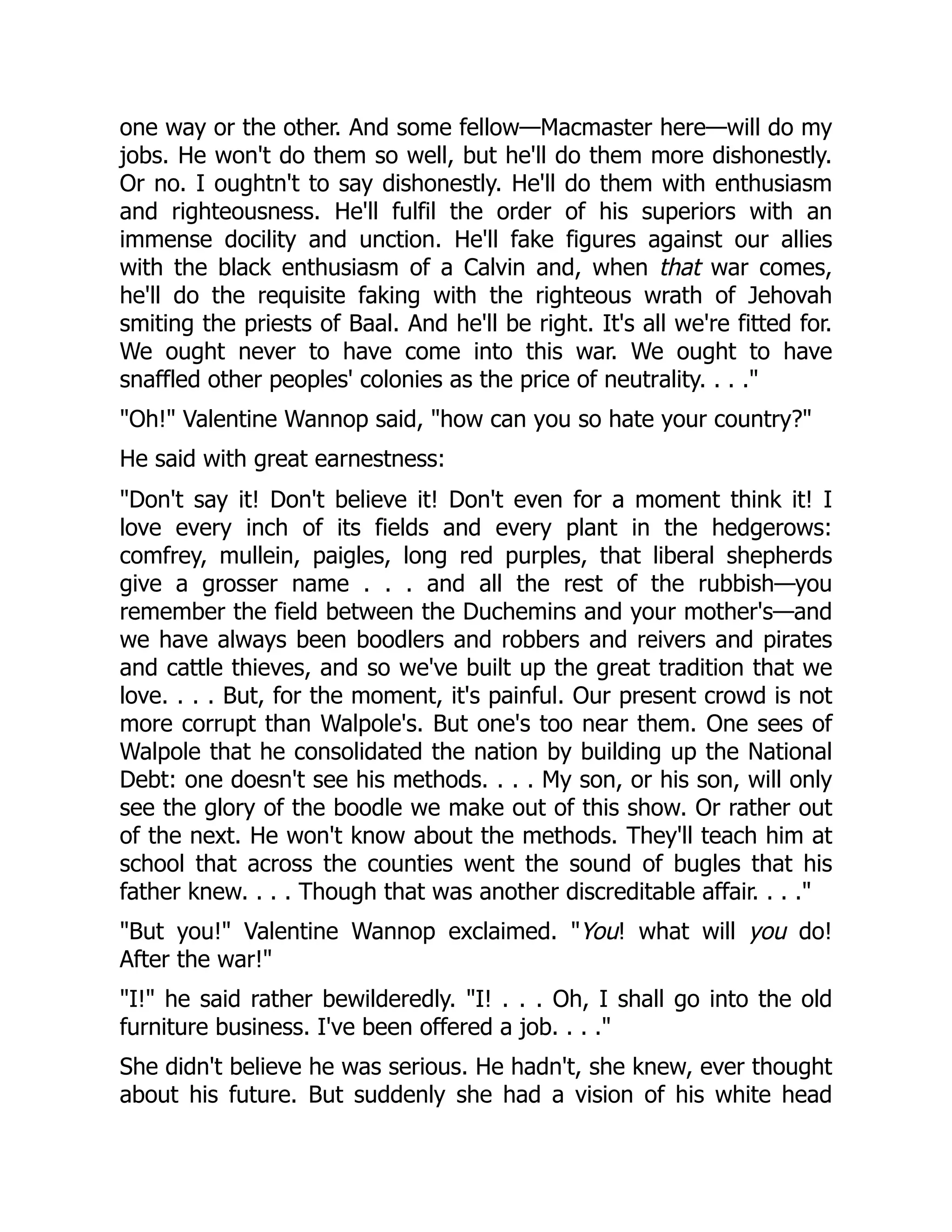 one way or the other. And some fellow—Macmaster here—will do my
jobs. He won't do them so well, but he'll do them more dishonestly.
Or no. I oughtn't to say dishonestly. He'll do them with enthusiasm
and righteousness. He'll fulfil the order of his superiors with an
immense docility and unction. He'll fake figures against our allies
with the black enthusiasm of a Calvin and, when that war comes,
he'll do the requisite faking with the righteous wrath of Jehovah
smiting the priests of Baal. And he'll be right. It's all we're fitted for.
We ought never to have come into this war. We ought to have
snaffled other peoples' colonies as the price of neutrality. . . ."
"Oh!" Valentine Wannop said, "how can you so hate your country?"
He said with great earnestness:
"Don't say it! Don't believe it! Don't even for a moment think it! I
love every inch of its fields and every plant in the hedgerows:
comfrey, mullein, paigles, long red purples, that liberal shepherds
give a grosser name . . . and all the rest of the rubbish—you
remember the field between the Duchemins and your mother's—and
we have always been boodlers and robbers and reivers and pirates
and cattle thieves, and so we've built up the great tradition that we
love. . . . But, for the moment, it's painful. Our present crowd is not
more corrupt than Walpole's. But one's too near them. One sees of
Walpole that he consolidated the nation by building up the National
Debt: one doesn't see his methods. . . . My son, or his son, will only
see the glory of the boodle we make out of this show. Or rather out
of the next. He won't know about the methods. They'll teach him at
school that across the counties went the sound of bugles that his
father knew. . . . Though that was another discreditable affair. . . ."
"But you!" Valentine Wannop exclaimed. "You! what will you do!
After the war!"
"I!" he said rather bewilderedly. "I! . . . Oh, I shall go into the old
furniture business. I've been offered a job. . . ."
She didn't believe he was serious. He hadn't, she knew, ever thought
about his future. But suddenly she had a vision of his white head
 