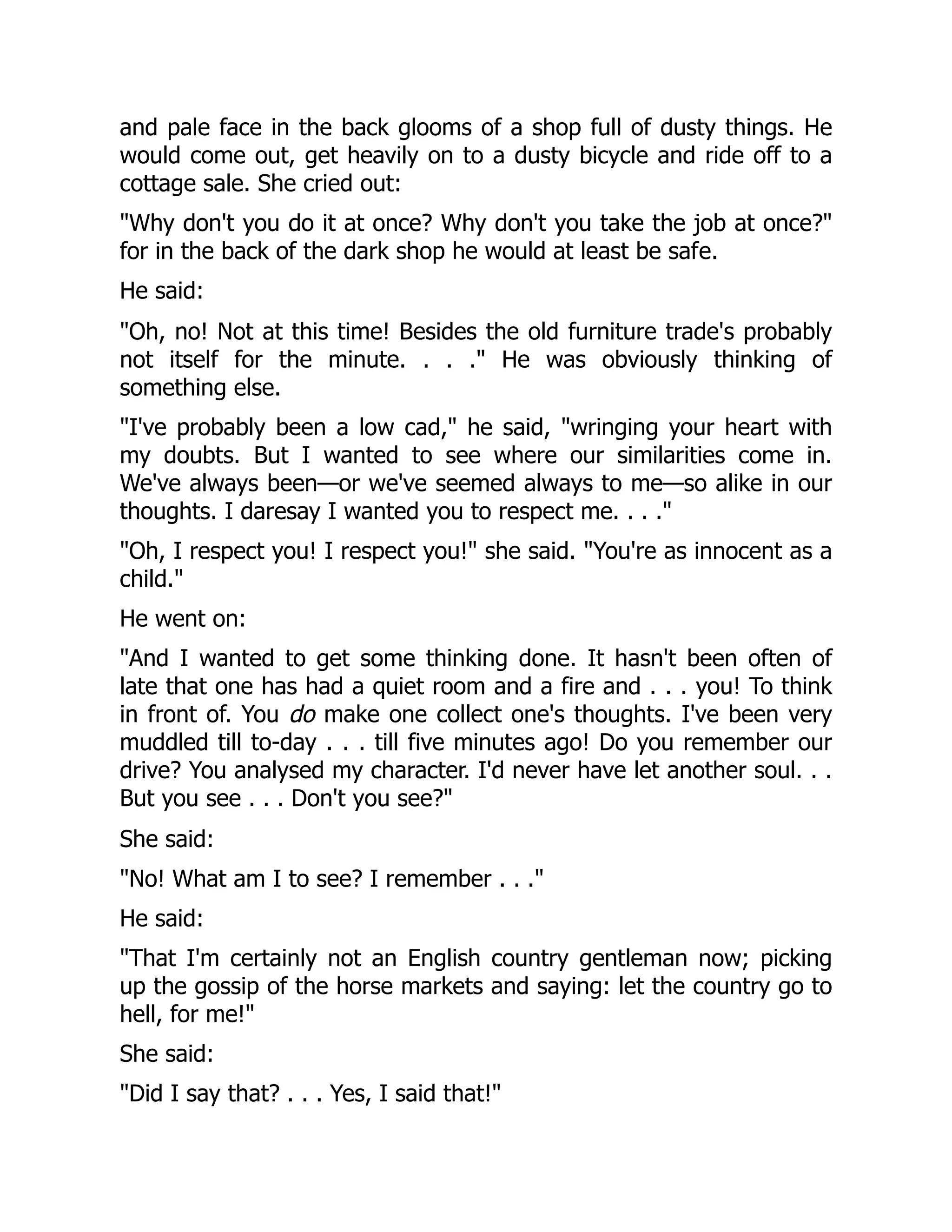 and pale face in the back glooms of a shop full of dusty things. He
would come out, get heavily on to a dusty bicycle and ride off to a
cottage sale. She cried out:
"Why don't you do it at once? Why don't you take the job at once?"
for in the back of the dark shop he would at least be safe.
He said:
"Oh, no! Not at this time! Besides the old furniture trade's probably
not itself for the minute. . . ." He was obviously thinking of
something else.
"I've probably been a low cad," he said, "wringing your heart with
my doubts. But I wanted to see where our similarities come in.
We've always been—or we've seemed always to me—so alike in our
thoughts. I daresay I wanted you to respect me. . . ."
"Oh, I respect you! I respect you!" she said. "You're as innocent as a
child."
He went on:
"And I wanted to get some thinking done. It hasn't been often of
late that one has had a quiet room and a fire and . . . you! To think
in front of. You do make one collect one's thoughts. I've been very
muddled till to-day . . . till five minutes ago! Do you remember our
drive? You analysed my character. I'd never have let another soul. . .
But you see . . . Don't you see?"
She said:
"No! What am I to see? I remember . . ."
He said:
"That I'm certainly not an English country gentleman now; picking
up the gossip of the horse markets and saying: let the country go to
hell, for me!"
She said:
"Did I say that? . . . Yes, I said that!"
 