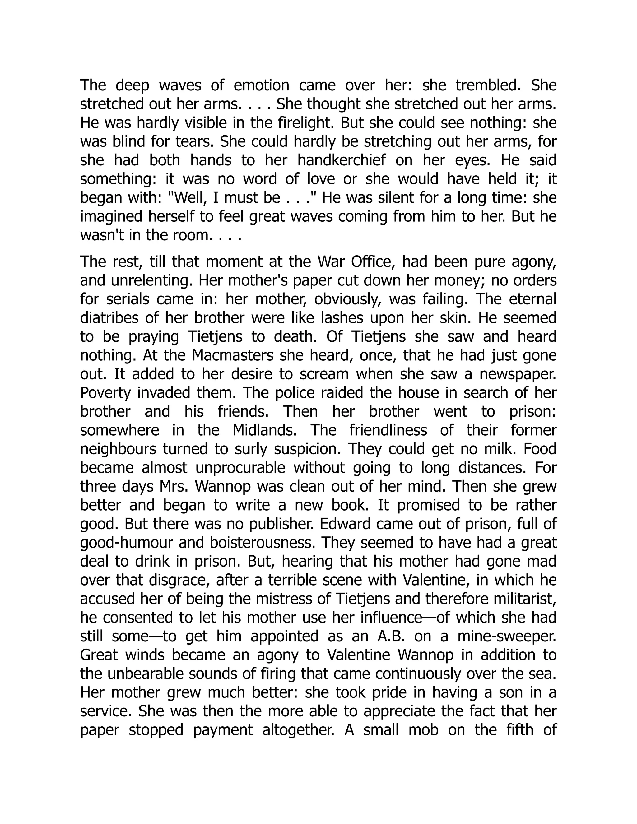 The deep waves of emotion came over her: she trembled. She
stretched out her arms. . . . She thought she stretched out her arms.
He was hardly visible in the firelight. But she could see nothing: she
was blind for tears. She could hardly be stretching out her arms, for
she had both hands to her handkerchief on her eyes. He said
something: it was no word of love or she would have held it; it
began with: "Well, I must be . . ." He was silent for a long time: she
imagined herself to feel great waves coming from him to her. But he
wasn't in the room. . . .
The rest, till that moment at the War Office, had been pure agony,
and unrelenting. Her mother's paper cut down her money; no orders
for serials came in: her mother, obviously, was failing. The eternal
diatribes of her brother were like lashes upon her skin. He seemed
to be praying Tietjens to death. Of Tietjens she saw and heard
nothing. At the Macmasters she heard, once, that he had just gone
out. It added to her desire to scream when she saw a newspaper.
Poverty invaded them. The police raided the house in search of her
brother and his friends. Then her brother went to prison:
somewhere in the Midlands. The friendliness of their former
neighbours turned to surly suspicion. They could get no milk. Food
became almost unprocurable without going to long distances. For
three days Mrs. Wannop was clean out of her mind. Then she grew
better and began to write a new book. It promised to be rather
good. But there was no publisher. Edward came out of prison, full of
good-humour and boisterousness. They seemed to have had a great
deal to drink in prison. But, hearing that his mother had gone mad
over that disgrace, after a terrible scene with Valentine, in which he
accused her of being the mistress of Tietjens and therefore militarist,
he consented to let his mother use her influence—of which she had
still some—to get him appointed as an A.B. on a mine-sweeper.
Great winds became an agony to Valentine Wannop in addition to
the unbearable sounds of firing that came continuously over the sea.
Her mother grew much better: she took pride in having a son in a
service. She was then the more able to appreciate the fact that her
paper stopped payment altogether. A small mob on the fifth of
 