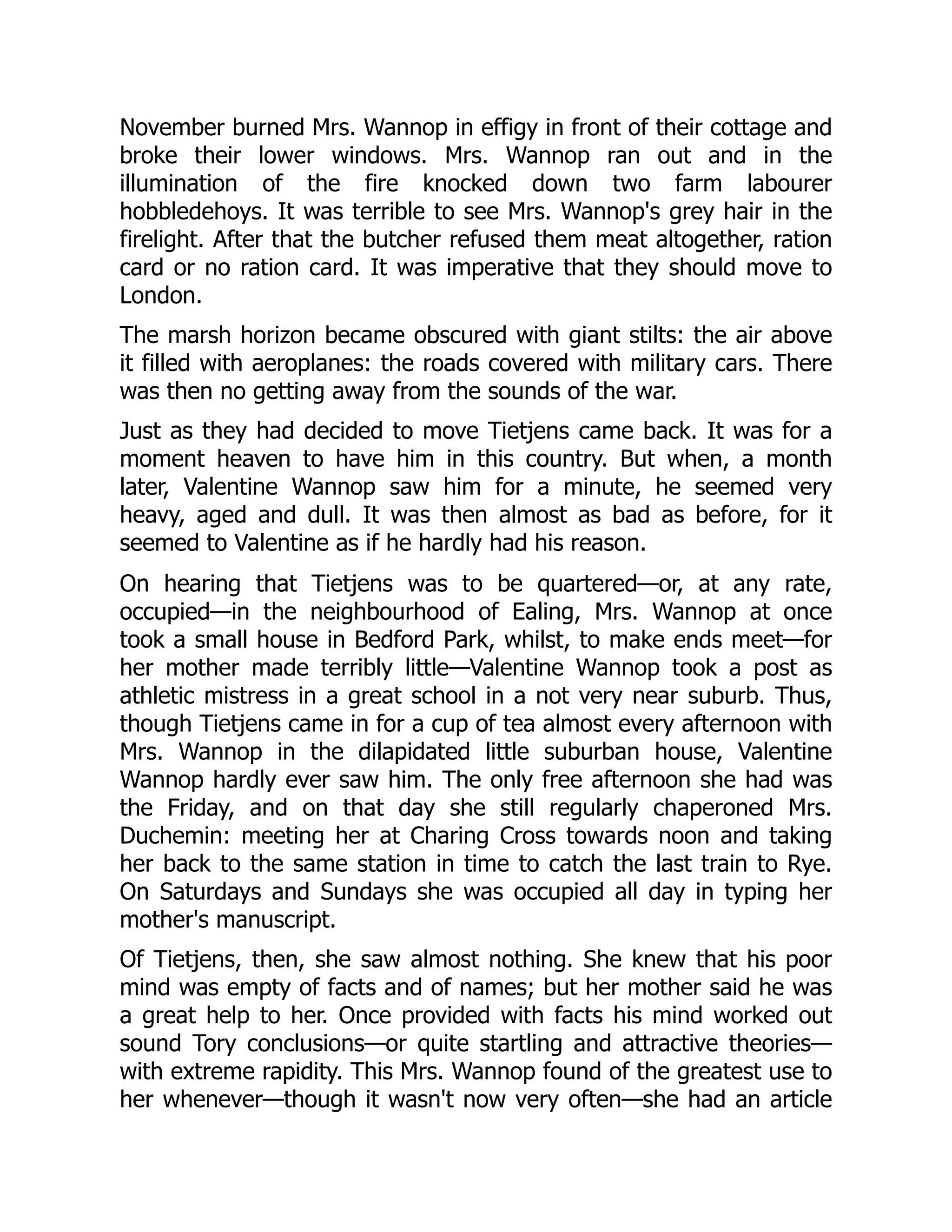 November burned Mrs. Wannop in effigy in front of their cottage and
broke their lower windows. Mrs. Wannop ran out and in the
illumination of the fire knocked down two farm labourer
hobbledehoys. It was terrible to see Mrs. Wannop's grey hair in the
firelight. After that the butcher refused them meat altogether, ration
card or no ration card. It was imperative that they should move to
London.
The marsh horizon became obscured with giant stilts: the air above
it filled with aeroplanes: the roads covered with military cars. There
was then no getting away from the sounds of the war.
Just as they had decided to move Tietjens came back. It was for a
moment heaven to have him in this country. But when, a month
later, Valentine Wannop saw him for a minute, he seemed very
heavy, aged and dull. It was then almost as bad as before, for it
seemed to Valentine as if he hardly had his reason.
On hearing that Tietjens was to be quartered—or, at any rate,
occupied—in the neighbourhood of Ealing, Mrs. Wannop at once
took a small house in Bedford Park, whilst, to make ends meet—for
her mother made terribly little—Valentine Wannop took a post as
athletic mistress in a great school in a not very near suburb. Thus,
though Tietjens came in for a cup of tea almost every afternoon with
Mrs. Wannop in the dilapidated little suburban house, Valentine
Wannop hardly ever saw him. The only free afternoon she had was
the Friday, and on that day she still regularly chaperoned Mrs.
Duchemin: meeting her at Charing Cross towards noon and taking
her back to the same station in time to catch the last train to Rye.
On Saturdays and Sundays she was occupied all day in typing her
mother's manuscript.
Of Tietjens, then, she saw almost nothing. She knew that his poor
mind was empty of facts and of names; but her mother said he was
a great help to her. Once provided with facts his mind worked out
sound Tory conclusions—or quite startling and attractive theories—
with extreme rapidity. This Mrs. Wannop found of the greatest use to
her whenever—though it wasn't now very often—she had an article
 