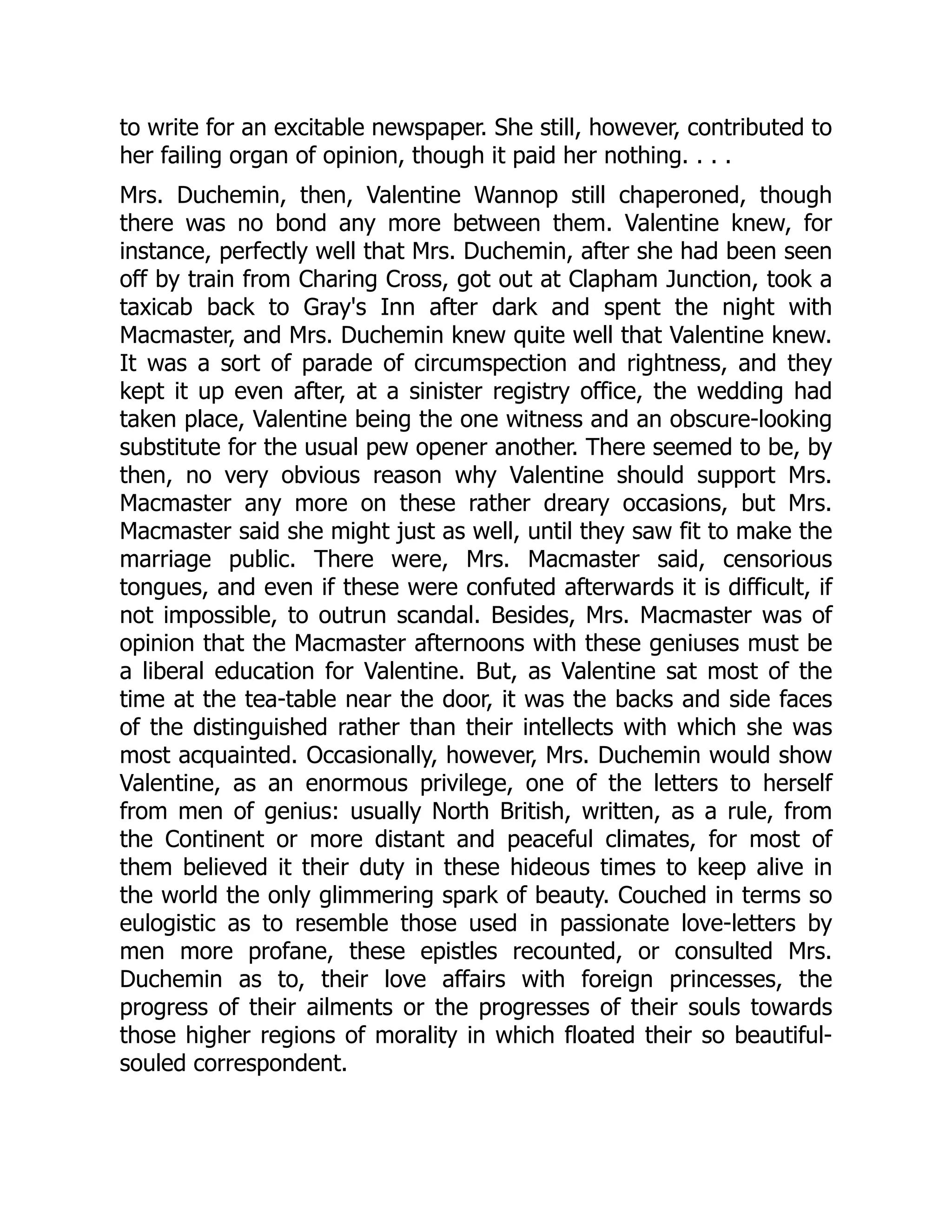 to write for an excitable newspaper. She still, however, contributed to
her failing organ of opinion, though it paid her nothing. . . .
Mrs. Duchemin, then, Valentine Wannop still chaperoned, though
there was no bond any more between them. Valentine knew, for
instance, perfectly well that Mrs. Duchemin, after she had been seen
off by train from Charing Cross, got out at Clapham Junction, took a
taxicab back to Gray's Inn after dark and spent the night with
Macmaster, and Mrs. Duchemin knew quite well that Valentine knew.
It was a sort of parade of circumspection and rightness, and they
kept it up even after, at a sinister registry office, the wedding had
taken place, Valentine being the one witness and an obscure-looking
substitute for the usual pew opener another. There seemed to be, by
then, no very obvious reason why Valentine should support Mrs.
Macmaster any more on these rather dreary occasions, but Mrs.
Macmaster said she might just as well, until they saw fit to make the
marriage public. There were, Mrs. Macmaster said, censorious
tongues, and even if these were confuted afterwards it is difficult, if
not impossible, to outrun scandal. Besides, Mrs. Macmaster was of
opinion that the Macmaster afternoons with these geniuses must be
a liberal education for Valentine. But, as Valentine sat most of the
time at the tea-table near the door, it was the backs and side faces
of the distinguished rather than their intellects with which she was
most acquainted. Occasionally, however, Mrs. Duchemin would show
Valentine, as an enormous privilege, one of the letters to herself
from men of genius: usually North British, written, as a rule, from
the Continent or more distant and peaceful climates, for most of
them believed it their duty in these hideous times to keep alive in
the world the only glimmering spark of beauty. Couched in terms so
eulogistic as to resemble those used in passionate love-letters by
men more profane, these epistles recounted, or consulted Mrs.
Duchemin as to, their love affairs with foreign princesses, the
progress of their ailments or the progresses of their souls towards
those higher regions of morality in which floated their so beautiful-
souled correspondent.
 