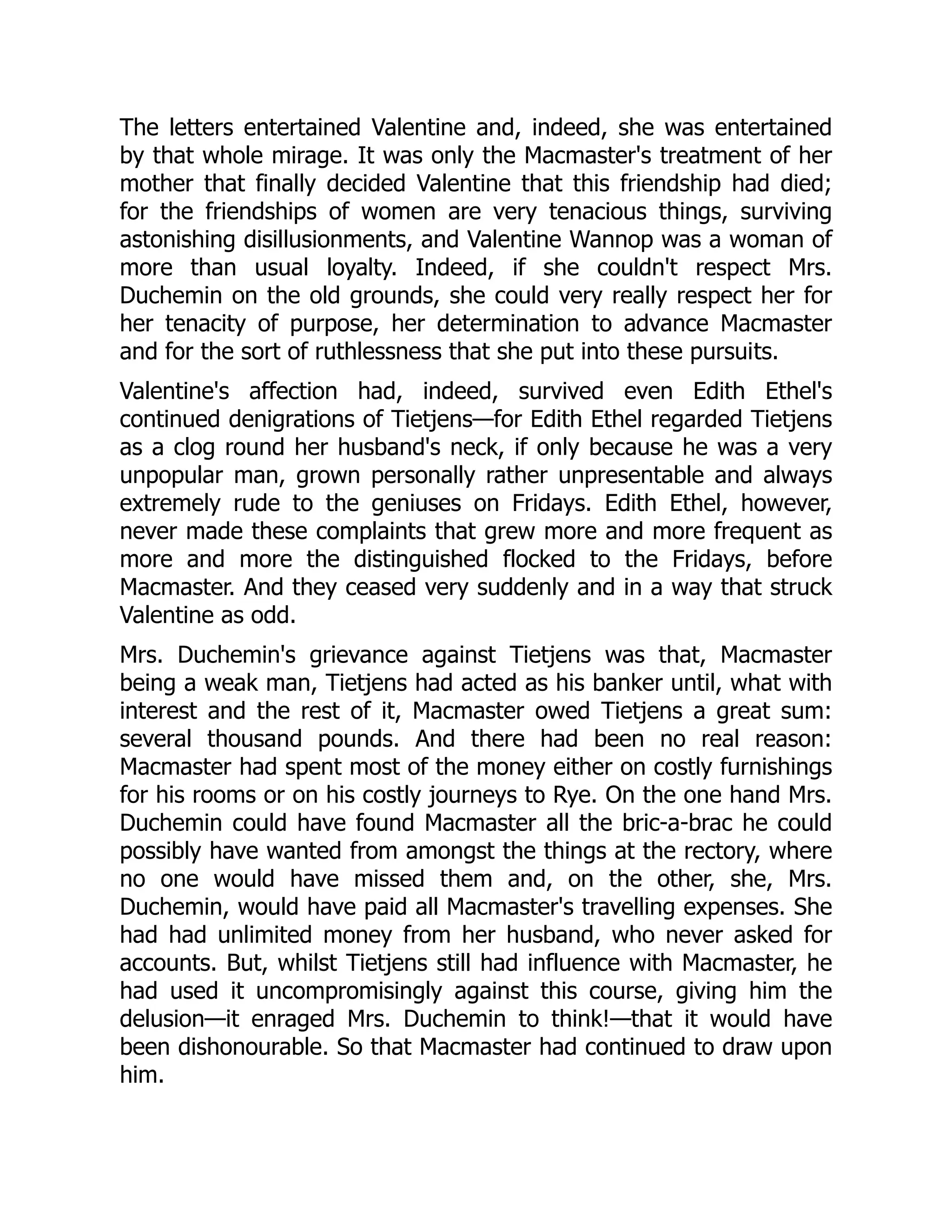 The letters entertained Valentine and, indeed, she was entertained
by that whole mirage. It was only the Macmaster's treatment of her
mother that finally decided Valentine that this friendship had died;
for the friendships of women are very tenacious things, surviving
astonishing disillusionments, and Valentine Wannop was a woman of
more than usual loyalty. Indeed, if she couldn't respect Mrs.
Duchemin on the old grounds, she could very really respect her for
her tenacity of purpose, her determination to advance Macmaster
and for the sort of ruthlessness that she put into these pursuits.
Valentine's affection had, indeed, survived even Edith Ethel's
continued denigrations of Tietjens—for Edith Ethel regarded Tietjens
as a clog round her husband's neck, if only because he was a very
unpopular man, grown personally rather unpresentable and always
extremely rude to the geniuses on Fridays. Edith Ethel, however,
never made these complaints that grew more and more frequent as
more and more the distinguished flocked to the Fridays, before
Macmaster. And they ceased very suddenly and in a way that struck
Valentine as odd.
Mrs. Duchemin's grievance against Tietjens was that, Macmaster
being a weak man, Tietjens had acted as his banker until, what with
interest and the rest of it, Macmaster owed Tietjens a great sum:
several thousand pounds. And there had been no real reason:
Macmaster had spent most of the money either on costly furnishings
for his rooms or on his costly journeys to Rye. On the one hand Mrs.
Duchemin could have found Macmaster all the bric-a-brac he could
possibly have wanted from amongst the things at the rectory, where
no one would have missed them and, on the other, she, Mrs.
Duchemin, would have paid all Macmaster's travelling expenses. She
had had unlimited money from her husband, who never asked for
accounts. But, whilst Tietjens still had influence with Macmaster, he
had used it uncompromisingly against this course, giving him the
delusion—it enraged Mrs. Duchemin to think!—that it would have
been dishonourable. So that Macmaster had continued to draw upon
him.
 