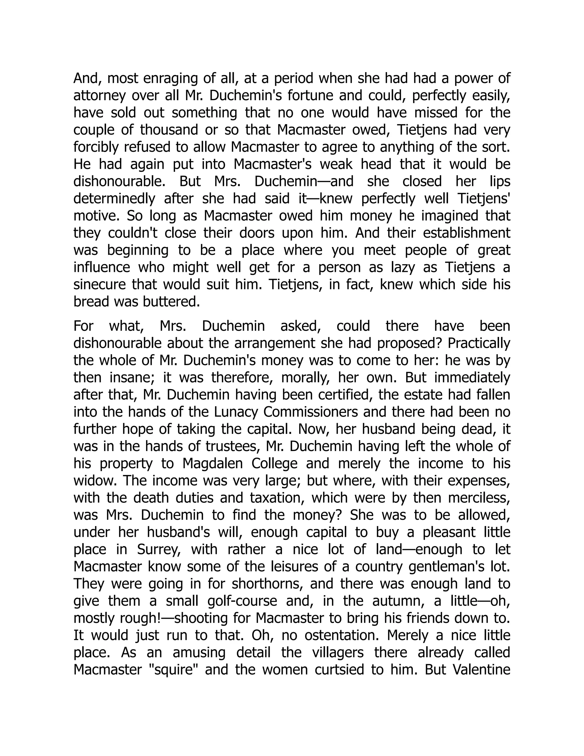 And, most enraging of all, at a period when she had had a power of
attorney over all Mr. Duchemin's fortune and could, perfectly easily,
have sold out something that no one would have missed for the
couple of thousand or so that Macmaster owed, Tietjens had very
forcibly refused to allow Macmaster to agree to anything of the sort.
He had again put into Macmaster's weak head that it would be
dishonourable. But Mrs. Duchemin—and she closed her lips
determinedly after she had said it—knew perfectly well Tietjens'
motive. So long as Macmaster owed him money he imagined that
they couldn't close their doors upon him. And their establishment
was beginning to be a place where you meet people of great
influence who might well get for a person as lazy as Tietjens a
sinecure that would suit him. Tietjens, in fact, knew which side his
bread was buttered.
For what, Mrs. Duchemin asked, could there have been
dishonourable about the arrangement she had proposed? Practically
the whole of Mr. Duchemin's money was to come to her: he was by
then insane; it was therefore, morally, her own. But immediately
after that, Mr. Duchemin having been certified, the estate had fallen
into the hands of the Lunacy Commissioners and there had been no
further hope of taking the capital. Now, her husband being dead, it
was in the hands of trustees, Mr. Duchemin having left the whole of
his property to Magdalen College and merely the income to his
widow. The income was very large; but where, with their expenses,
with the death duties and taxation, which were by then merciless,
was Mrs. Duchemin to find the money? She was to be allowed,
under her husband's will, enough capital to buy a pleasant little
place in Surrey, with rather a nice lot of land—enough to let
Macmaster know some of the leisures of a country gentleman's lot.
They were going in for shorthorns, and there was enough land to
give them a small golf-course and, in the autumn, a little—oh,
mostly rough!—shooting for Macmaster to bring his friends down to.
It would just run to that. Oh, no ostentation. Merely a nice little
place. As an amusing detail the villagers there already called
Macmaster "squire" and the women curtsied to him. But Valentine
 
