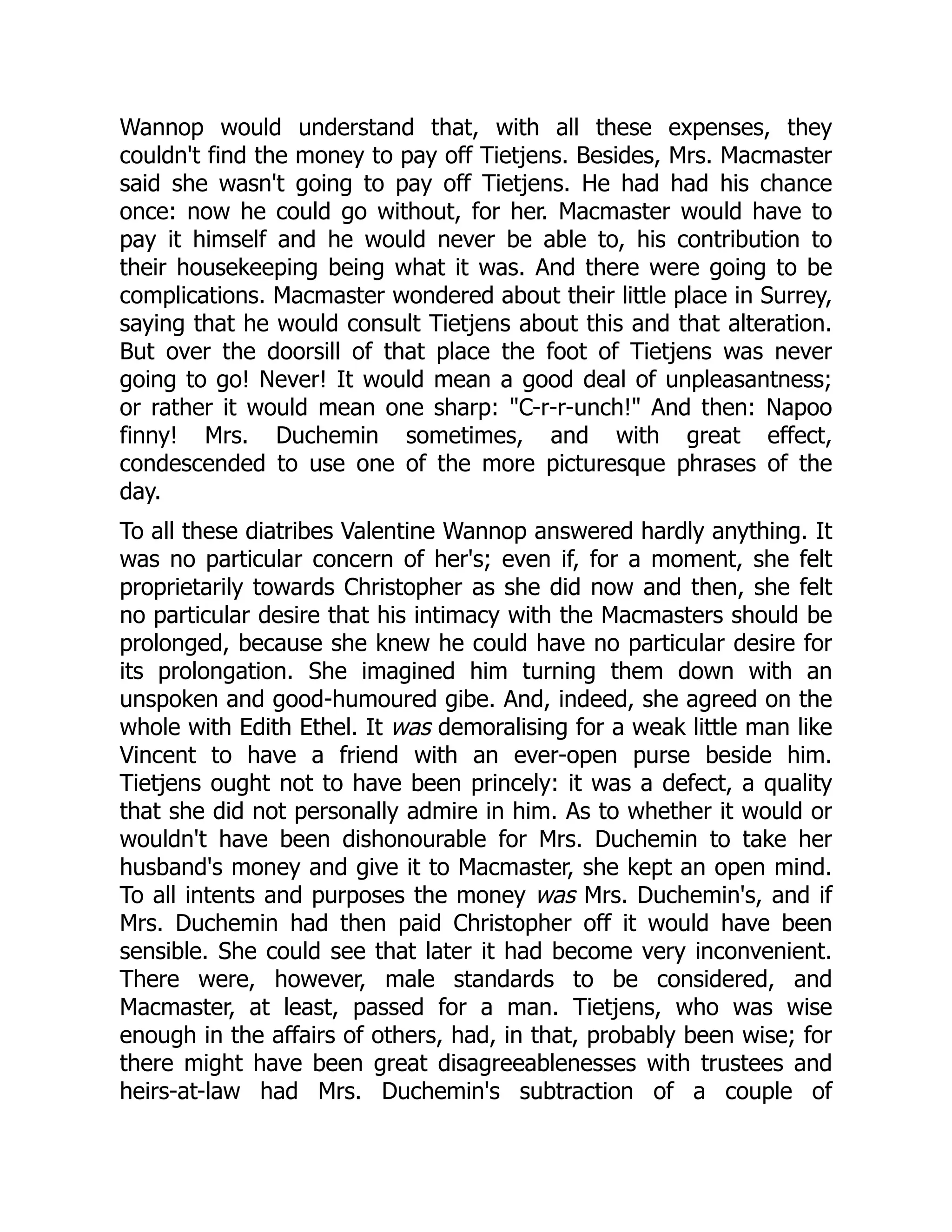 Wannop would understand that, with all these expenses, they
couldn't find the money to pay off Tietjens. Besides, Mrs. Macmaster
said she wasn't going to pay off Tietjens. He had had his chance
once: now he could go without, for her. Macmaster would have to
pay it himself and he would never be able to, his contribution to
their housekeeping being what it was. And there were going to be
complications. Macmaster wondered about their little place in Surrey,
saying that he would consult Tietjens about this and that alteration.
But over the doorsill of that place the foot of Tietjens was never
going to go! Never! It would mean a good deal of unpleasantness;
or rather it would mean one sharp: "C-r-r-unch!" And then: Napoo
finny! Mrs. Duchemin sometimes, and with great effect,
condescended to use one of the more picturesque phrases of the
day.
To all these diatribes Valentine Wannop answered hardly anything. It
was no particular concern of her's; even if, for a moment, she felt
proprietarily towards Christopher as she did now and then, she felt
no particular desire that his intimacy with the Macmasters should be
prolonged, because she knew he could have no particular desire for
its prolongation. She imagined him turning them down with an
unspoken and good-humoured gibe. And, indeed, she agreed on the
whole with Edith Ethel. It was demoralising for a weak little man like
Vincent to have a friend with an ever-open purse beside him.
Tietjens ought not to have been princely: it was a defect, a quality
that she did not personally admire in him. As to whether it would or
wouldn't have been dishonourable for Mrs. Duchemin to take her
husband's money and give it to Macmaster, she kept an open mind.
To all intents and purposes the money was Mrs. Duchemin's, and if
Mrs. Duchemin had then paid Christopher off it would have been
sensible. She could see that later it had become very inconvenient.
There were, however, male standards to be considered, and
Macmaster, at least, passed for a man. Tietjens, who was wise
enough in the affairs of others, had, in that, probably been wise; for
there might have been great disagreeablenesses with trustees and
heirs-at-law had Mrs. Duchemin's subtraction of a couple of
 