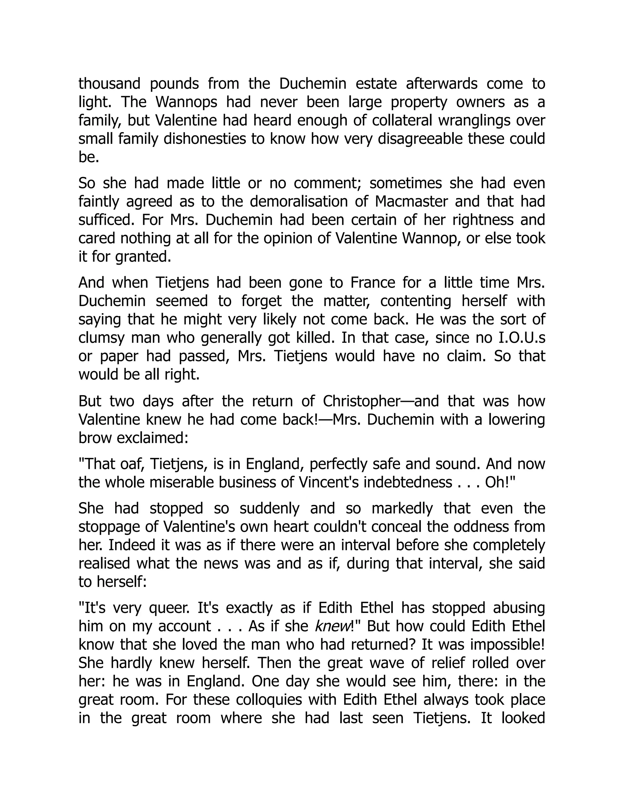 thousand pounds from the Duchemin estate afterwards come to
light. The Wannops had never been large property owners as a
family, but Valentine had heard enough of collateral wranglings over
small family dishonesties to know how very disagreeable these could
be.
So she had made little or no comment; sometimes she had even
faintly agreed as to the demoralisation of Macmaster and that had
sufficed. For Mrs. Duchemin had been certain of her rightness and
cared nothing at all for the opinion of Valentine Wannop, or else took
it for granted.
And when Tietjens had been gone to France for a little time Mrs.
Duchemin seemed to forget the matter, contenting herself with
saying that he might very likely not come back. He was the sort of
clumsy man who generally got killed. In that case, since no I.O.U.s
or paper had passed, Mrs. Tietjens would have no claim. So that
would be all right.
But two days after the return of Christopher—and that was how
Valentine knew he had come back!—Mrs. Duchemin with a lowering
brow exclaimed:
"That oaf, Tietjens, is in England, perfectly safe and sound. And now
the whole miserable business of Vincent's indebtedness . . . Oh!"
She had stopped so suddenly and so markedly that even the
stoppage of Valentine's own heart couldn't conceal the oddness from
her. Indeed it was as if there were an interval before she completely
realised what the news was and as if, during that interval, she said
to herself:
"It's very queer. It's exactly as if Edith Ethel has stopped abusing
him on my account . . . As if she knew!" But how could Edith Ethel
know that she loved the man who had returned? It was impossible!
She hardly knew herself. Then the great wave of relief rolled over
her: he was in England. One day she would see him, there: in the
great room. For these colloquies with Edith Ethel always took place
in the great room where she had last seen Tietjens. It looked
 