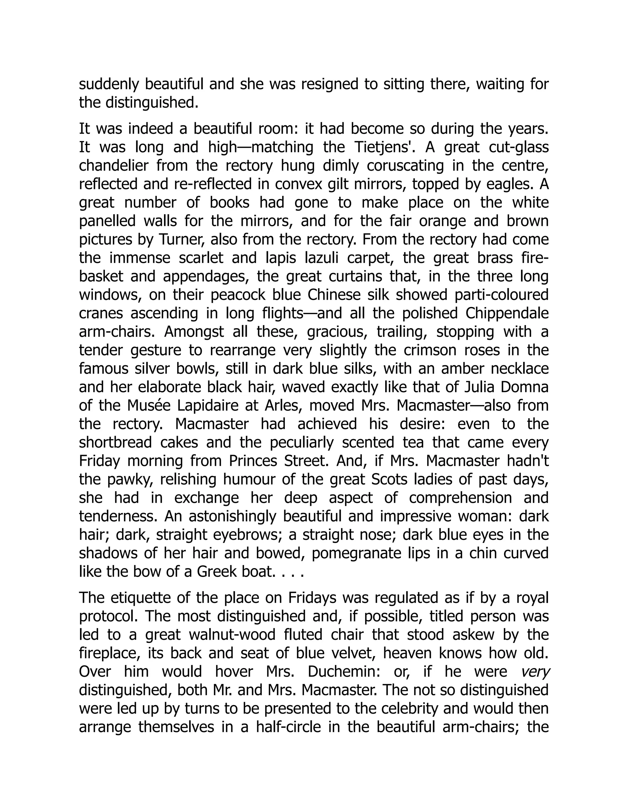 suddenly beautiful and she was resigned to sitting there, waiting for
the distinguished.
It was indeed a beautiful room: it had become so during the years.
It was long and high—matching the Tietjens'. A great cut-glass
chandelier from the rectory hung dimly coruscating in the centre,
reflected and re-reflected in convex gilt mirrors, topped by eagles. A
great number of books had gone to make place on the white
panelled walls for the mirrors, and for the fair orange and brown
pictures by Turner, also from the rectory. From the rectory had come
the immense scarlet and lapis lazuli carpet, the great brass fire-
basket and appendages, the great curtains that, in the three long
windows, on their peacock blue Chinese silk showed parti-coloured
cranes ascending in long flights—and all the polished Chippendale
arm-chairs. Amongst all these, gracious, trailing, stopping with a
tender gesture to rearrange very slightly the crimson roses in the
famous silver bowls, still in dark blue silks, with an amber necklace
and her elaborate black hair, waved exactly like that of Julia Domna
of the Musée Lapidaire at Arles, moved Mrs. Macmaster—also from
the rectory. Macmaster had achieved his desire: even to the
shortbread cakes and the peculiarly scented tea that came every
Friday morning from Princes Street. And, if Mrs. Macmaster hadn't
the pawky, relishing humour of the great Scots ladies of past days,
she had in exchange her deep aspect of comprehension and
tenderness. An astonishingly beautiful and impressive woman: dark
hair; dark, straight eyebrows; a straight nose; dark blue eyes in the
shadows of her hair and bowed, pomegranate lips in a chin curved
like the bow of a Greek boat. . . .
The etiquette of the place on Fridays was regulated as if by a royal
protocol. The most distinguished and, if possible, titled person was
led to a great walnut-wood fluted chair that stood askew by the
fireplace, its back and seat of blue velvet, heaven knows how old.
Over him would hover Mrs. Duchemin: or, if he were very
distinguished, both Mr. and Mrs. Macmaster. The not so distinguished
were led up by turns to be presented to the celebrity and would then
arrange themselves in a half-circle in the beautiful arm-chairs; the
 