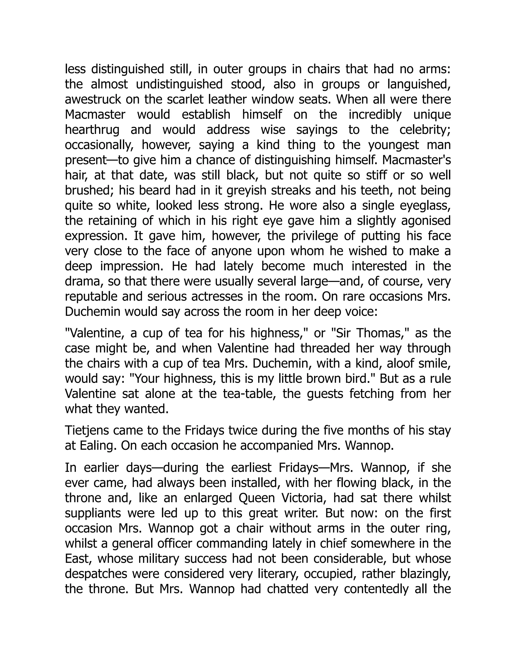 less distinguished still, in outer groups in chairs that had no arms:
the almost undistinguished stood, also in groups or languished,
awestruck on the scarlet leather window seats. When all were there
Macmaster would establish himself on the incredibly unique
hearthrug and would address wise sayings to the celebrity;
occasionally, however, saying a kind thing to the youngest man
present—to give him a chance of distinguishing himself. Macmaster's
hair, at that date, was still black, but not quite so stiff or so well
brushed; his beard had in it greyish streaks and his teeth, not being
quite so white, looked less strong. He wore also a single eyeglass,
the retaining of which in his right eye gave him a slightly agonised
expression. It gave him, however, the privilege of putting his face
very close to the face of anyone upon whom he wished to make a
deep impression. He had lately become much interested in the
drama, so that there were usually several large—and, of course, very
reputable and serious actresses in the room. On rare occasions Mrs.
Duchemin would say across the room in her deep voice:
"Valentine, a cup of tea for his highness," or "Sir Thomas," as the
case might be, and when Valentine had threaded her way through
the chairs with a cup of tea Mrs. Duchemin, with a kind, aloof smile,
would say: "Your highness, this is my little brown bird." But as a rule
Valentine sat alone at the tea-table, the guests fetching from her
what they wanted.
Tietjens came to the Fridays twice during the five months of his stay
at Ealing. On each occasion he accompanied Mrs. Wannop.
In earlier days—during the earliest Fridays—Mrs. Wannop, if she
ever came, had always been installed, with her flowing black, in the
throne and, like an enlarged Queen Victoria, had sat there whilst
suppliants were led up to this great writer. But now: on the first
occasion Mrs. Wannop got a chair without arms in the outer ring,
whilst a general officer commanding lately in chief somewhere in the
East, whose military success had not been considerable, but whose
despatches were considered very literary, occupied, rather blazingly,
the throne. But Mrs. Wannop had chatted very contentedly all the
 