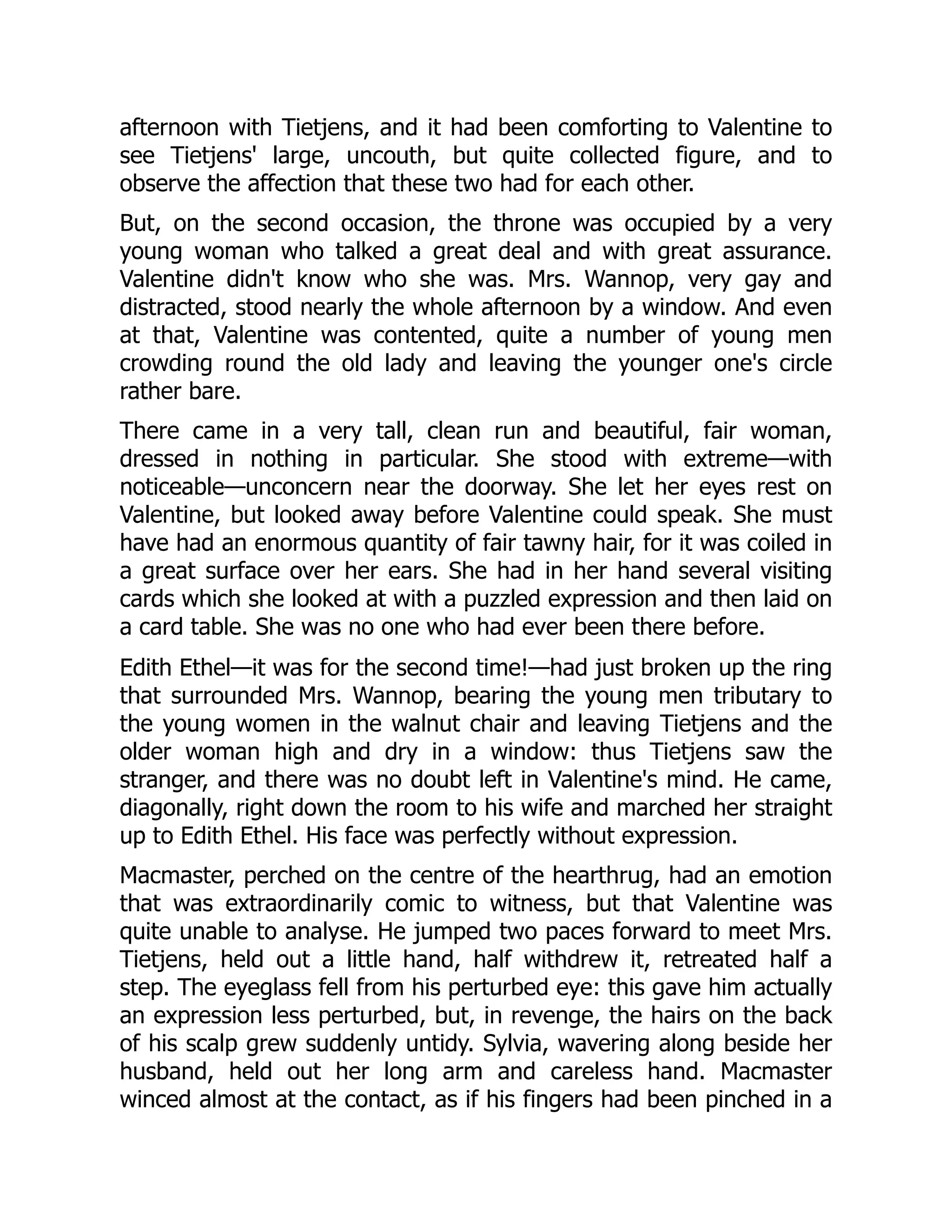 afternoon with Tietjens, and it had been comforting to Valentine to
see Tietjens' large, uncouth, but quite collected figure, and to
observe the affection that these two had for each other.
But, on the second occasion, the throne was occupied by a very
young woman who talked a great deal and with great assurance.
Valentine didn't know who she was. Mrs. Wannop, very gay and
distracted, stood nearly the whole afternoon by a window. And even
at that, Valentine was contented, quite a number of young men
crowding round the old lady and leaving the younger one's circle
rather bare.
There came in a very tall, clean run and beautiful, fair woman,
dressed in nothing in particular. She stood with extreme—with
noticeable—unconcern near the doorway. She let her eyes rest on
Valentine, but looked away before Valentine could speak. She must
have had an enormous quantity of fair tawny hair, for it was coiled in
a great surface over her ears. She had in her hand several visiting
cards which she looked at with a puzzled expression and then laid on
a card table. She was no one who had ever been there before.
Edith Ethel—it was for the second time!—had just broken up the ring
that surrounded Mrs. Wannop, bearing the young men tributary to
the young women in the walnut chair and leaving Tietjens and the
older woman high and dry in a window: thus Tietjens saw the
stranger, and there was no doubt left in Valentine's mind. He came,
diagonally, right down the room to his wife and marched her straight
up to Edith Ethel. His face was perfectly without expression.
Macmaster, perched on the centre of the hearthrug, had an emotion
that was extraordinarily comic to witness, but that Valentine was
quite unable to analyse. He jumped two paces forward to meet Mrs.
Tietjens, held out a little hand, half withdrew it, retreated half a
step. The eyeglass fell from his perturbed eye: this gave him actually
an expression less perturbed, but, in revenge, the hairs on the back
of his scalp grew suddenly untidy. Sylvia, wavering along beside her
husband, held out her long arm and careless hand. Macmaster
winced almost at the contact, as if his fingers had been pinched in a
 