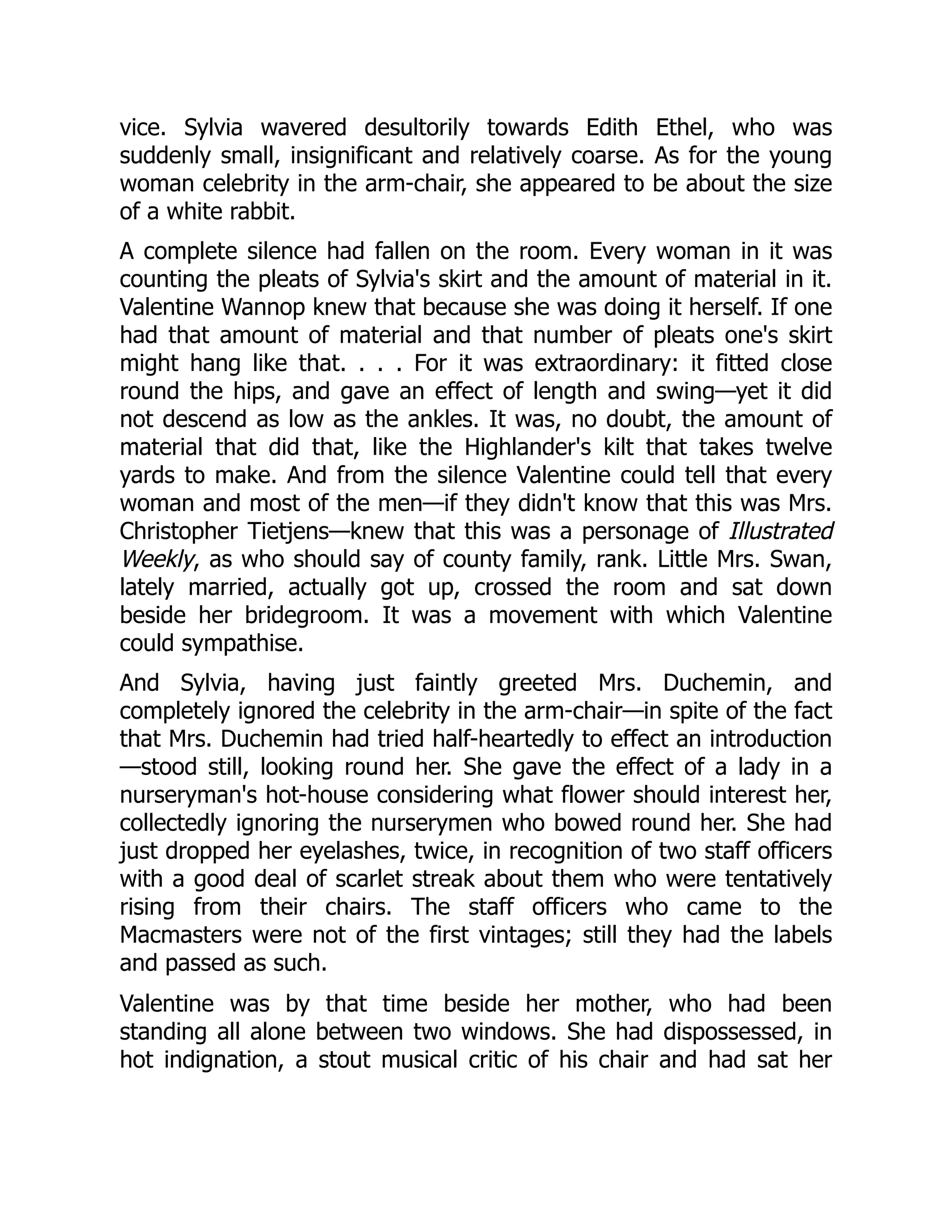 vice. Sylvia wavered desultorily towards Edith Ethel, who was
suddenly small, insignificant and relatively coarse. As for the young
woman celebrity in the arm-chair, she appeared to be about the size
of a white rabbit.
A complete silence had fallen on the room. Every woman in it was
counting the pleats of Sylvia's skirt and the amount of material in it.
Valentine Wannop knew that because she was doing it herself. If one
had that amount of material and that number of pleats one's skirt
might hang like that. . . . For it was extraordinary: it fitted close
round the hips, and gave an effect of length and swing—yet it did
not descend as low as the ankles. It was, no doubt, the amount of
material that did that, like the Highlander's kilt that takes twelve
yards to make. And from the silence Valentine could tell that every
woman and most of the men—if they didn't know that this was Mrs.
Christopher Tietjens—knew that this was a personage of Illustrated
Weekly, as who should say of county family, rank. Little Mrs. Swan,
lately married, actually got up, crossed the room and sat down
beside her bridegroom. It was a movement with which Valentine
could sympathise.
And Sylvia, having just faintly greeted Mrs. Duchemin, and
completely ignored the celebrity in the arm-chair—in spite of the fact
that Mrs. Duchemin had tried half-heartedly to effect an introduction
—stood still, looking round her. She gave the effect of a lady in a
nurseryman's hot-house considering what flower should interest her,
collectedly ignoring the nurserymen who bowed round her. She had
just dropped her eyelashes, twice, in recognition of two staff officers
with a good deal of scarlet streak about them who were tentatively
rising from their chairs. The staff officers who came to the
Macmasters were not of the first vintages; still they had the labels
and passed as such.
Valentine was by that time beside her mother, who had been
standing all alone between two windows. She had dispossessed, in
hot indignation, a stout musical critic of his chair and had sat her
 