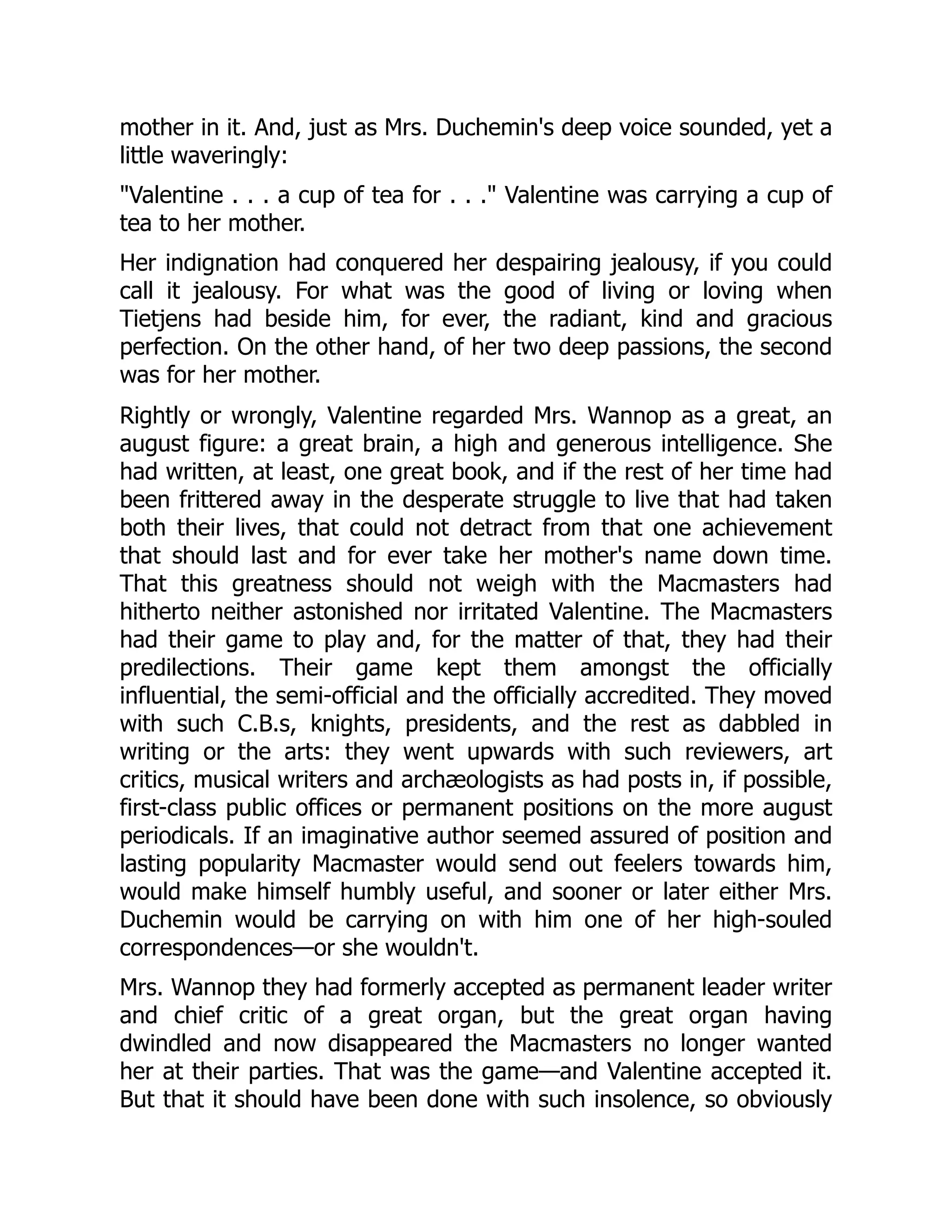 mother in it. And, just as Mrs. Duchemin's deep voice sounded, yet a
little waveringly:
"Valentine . . . a cup of tea for . . ." Valentine was carrying a cup of
tea to her mother.
Her indignation had conquered her despairing jealousy, if you could
call it jealousy. For what was the good of living or loving when
Tietjens had beside him, for ever, the radiant, kind and gracious
perfection. On the other hand, of her two deep passions, the second
was for her mother.
Rightly or wrongly, Valentine regarded Mrs. Wannop as a great, an
august figure: a great brain, a high and generous intelligence. She
had written, at least, one great book, and if the rest of her time had
been frittered away in the desperate struggle to live that had taken
both their lives, that could not detract from that one achievement
that should last and for ever take her mother's name down time.
That this greatness should not weigh with the Macmasters had
hitherto neither astonished nor irritated Valentine. The Macmasters
had their game to play and, for the matter of that, they had their
predilections. Their game kept them amongst the officially
influential, the semi-official and the officially accredited. They moved
with such C.B.s, knights, presidents, and the rest as dabbled in
writing or the arts: they went upwards with such reviewers, art
critics, musical writers and archæologists as had posts in, if possible,
first-class public offices or permanent positions on the more august
periodicals. If an imaginative author seemed assured of position and
lasting popularity Macmaster would send out feelers towards him,
would make himself humbly useful, and sooner or later either Mrs.
Duchemin would be carrying on with him one of her high-souled
correspondences—or she wouldn't.
Mrs. Wannop they had formerly accepted as permanent leader writer
and chief critic of a great organ, but the great organ having
dwindled and now disappeared the Macmasters no longer wanted
her at their parties. That was the game—and Valentine accepted it.
But that it should have been done with such insolence, so obviously
 