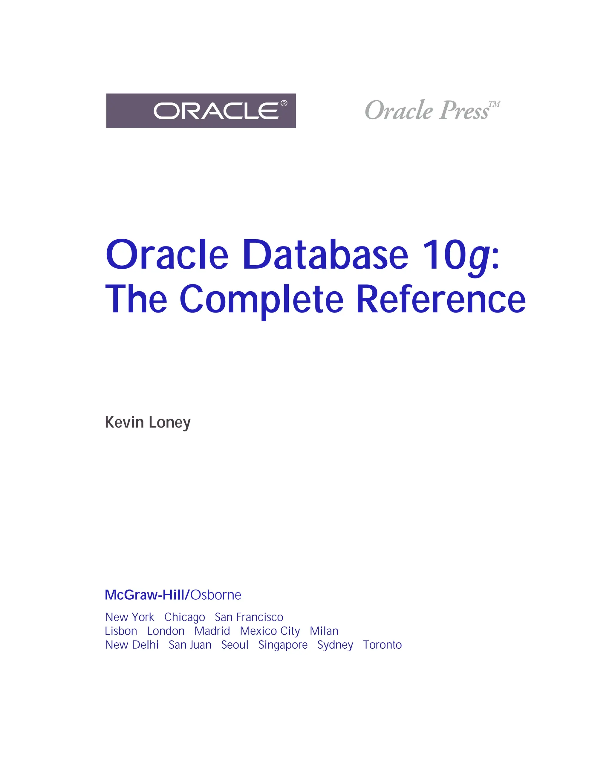 ORACLE Series TIGHT / Oracle Database 10g: TCR / Loney / 225351-7 / Front Matter
Blind Folio FM:i
Oracle Database 10g:
The Complete Reference
Kevin Loney
McGraw-Hill/Osborne
New York Chicago San Francisco
Lisbon London Madrid Mexico City Milan
New Delhi San Juan Seoul Singapore Sydney Toronto
P:010CompOracle8351-7CDVenturabook.vp
Friday, August 13, 2004 1:44:11 PM
Color profile: Generic CMYK printer profile
Composite Default screen
 