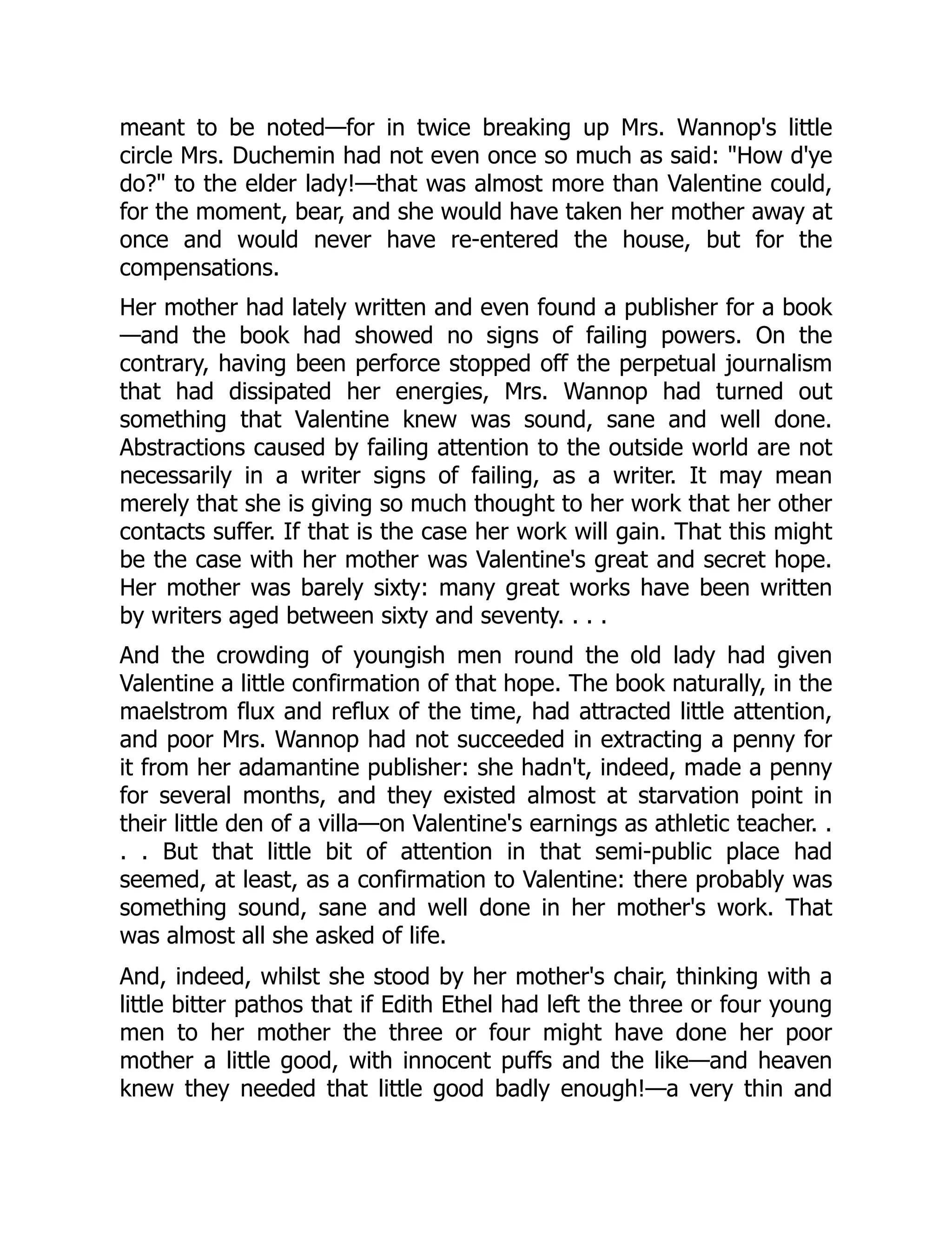 meant to be noted—for in twice breaking up Mrs. Wannop's little
circle Mrs. Duchemin had not even once so much as said: "How d'ye
do?" to the elder lady!—that was almost more than Valentine could,
for the moment, bear, and she would have taken her mother away at
once and would never have re-entered the house, but for the
compensations.
Her mother had lately written and even found a publisher for a book
—and the book had showed no signs of failing powers. On the
contrary, having been perforce stopped off the perpetual journalism
that had dissipated her energies, Mrs. Wannop had turned out
something that Valentine knew was sound, sane and well done.
Abstractions caused by failing attention to the outside world are not
necessarily in a writer signs of failing, as a writer. It may mean
merely that she is giving so much thought to her work that her other
contacts suffer. If that is the case her work will gain. That this might
be the case with her mother was Valentine's great and secret hope.
Her mother was barely sixty: many great works have been written
by writers aged between sixty and seventy. . . .
And the crowding of youngish men round the old lady had given
Valentine a little confirmation of that hope. The book naturally, in the
maelstrom flux and reflux of the time, had attracted little attention,
and poor Mrs. Wannop had not succeeded in extracting a penny for
it from her adamantine publisher: she hadn't, indeed, made a penny
for several months, and they existed almost at starvation point in
their little den of a villa—on Valentine's earnings as athletic teacher. .
. . But that little bit of attention in that semi-public place had
seemed, at least, as a confirmation to Valentine: there probably was
something sound, sane and well done in her mother's work. That
was almost all she asked of life.
And, indeed, whilst she stood by her mother's chair, thinking with a
little bitter pathos that if Edith Ethel had left the three or four young
men to her mother the three or four might have done her poor
mother a little good, with innocent puffs and the like—and heaven
knew they needed that little good badly enough!—a very thin and
 