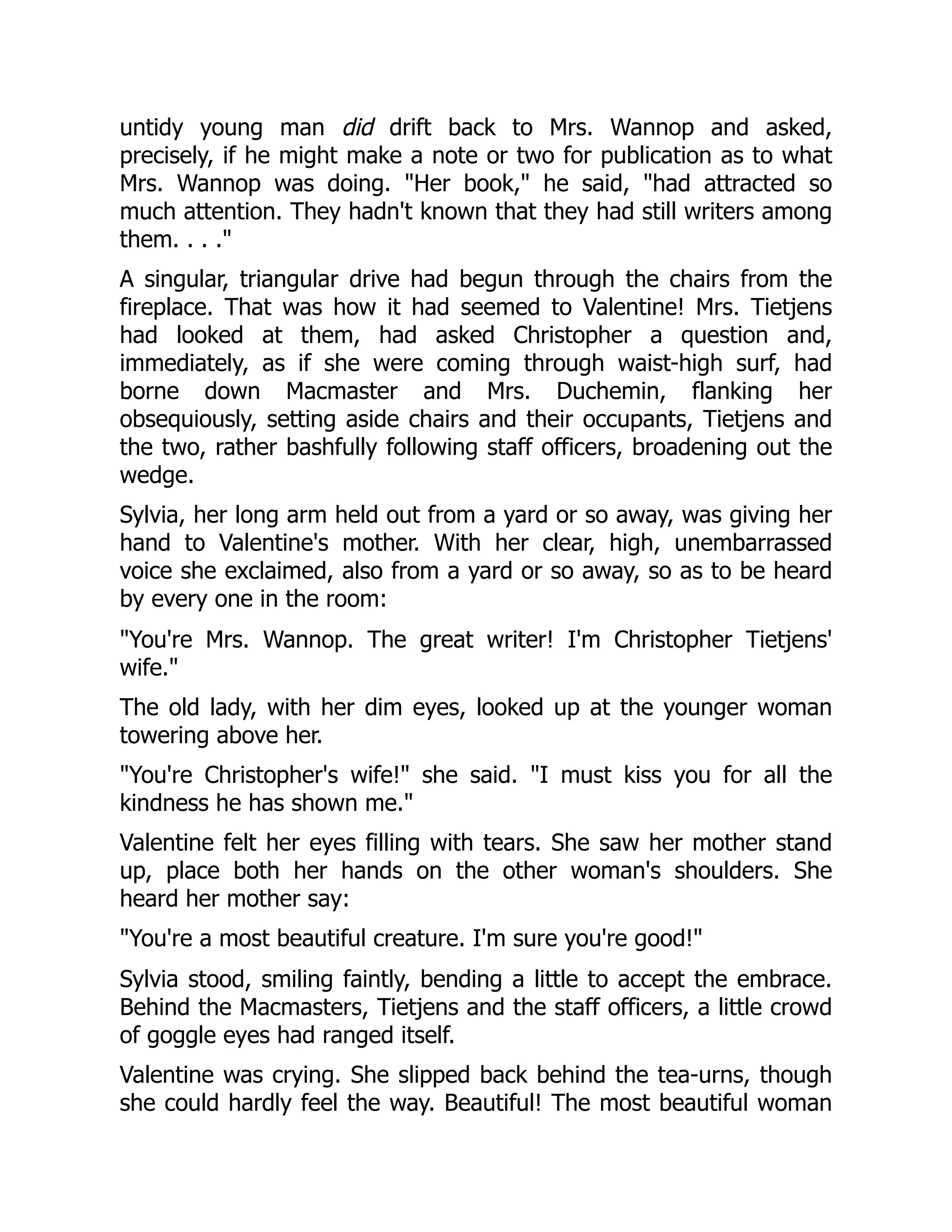 untidy young man did drift back to Mrs. Wannop and asked,
precisely, if he might make a note or two for publication as to what
Mrs. Wannop was doing. "Her book," he said, "had attracted so
much attention. They hadn't known that they had still writers among
them. . . ."
A singular, triangular drive had begun through the chairs from the
fireplace. That was how it had seemed to Valentine! Mrs. Tietjens
had looked at them, had asked Christopher a question and,
immediately, as if she were coming through waist-high surf, had
borne down Macmaster and Mrs. Duchemin, flanking her
obsequiously, setting aside chairs and their occupants, Tietjens and
the two, rather bashfully following staff officers, broadening out the
wedge.
Sylvia, her long arm held out from a yard or so away, was giving her
hand to Valentine's mother. With her clear, high, unembarrassed
voice she exclaimed, also from a yard or so away, so as to be heard
by every one in the room:
"You're Mrs. Wannop. The great writer! I'm Christopher Tietjens'
wife."
The old lady, with her dim eyes, looked up at the younger woman
towering above her.
"You're Christopher's wife!" she said. "I must kiss you for all the
kindness he has shown me."
Valentine felt her eyes filling with tears. She saw her mother stand
up, place both her hands on the other woman's shoulders. She
heard her mother say:
"You're a most beautiful creature. I'm sure you're good!"
Sylvia stood, smiling faintly, bending a little to accept the embrace.
Behind the Macmasters, Tietjens and the staff officers, a little crowd
of goggle eyes had ranged itself.
Valentine was crying. She slipped back behind the tea-urns, though
she could hardly feel the way. Beautiful! The most beautiful woman
 