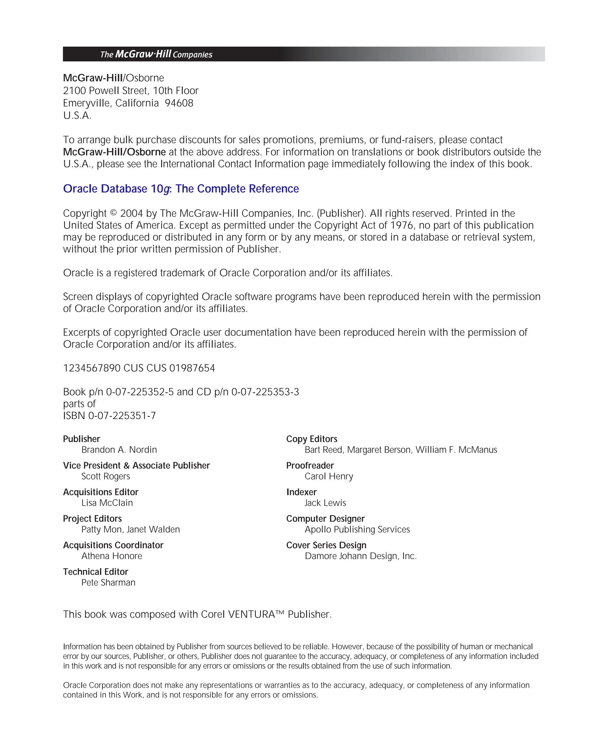 ORACLE Series TIGHT / Oracle Database 10g: TCR / Loney / 225351-7 / Front Matter
Blind Folio FM:ii
McGraw-Hill/Osborne
2100 Powell Street, 10th Floor
Emeryville, California 94608
U.S.A.
To arrange bulk purchase discounts for sales promotions, premiums, or fund-raisers, please contact
McGraw-Hill/Osborne at the above address. For information on translations or book distributors outside the
U.S.A., please see the International Contact Information page immediately following the index of this book.
Oracle Database 10g: The Complete Reference
Copyright © 2004 by The McGraw-Hill Companies, Inc. (Publisher). All rights reserved. Printed in the
United States of America. Except as permitted under the Copyright Act of 1976, no part of this publication
may be reproduced or distributed in any form or by any means, or stored in a database or retrieval system,
without the prior written permission of Publisher.
Oracle is a registered trademark of Oracle Corporation and/or its affiliates.
Screen displays of copyrighted Oracle software programs have been reproduced herein with the permission
of Oracle Corporation and/or its affiliates.
Excerpts of copyrighted Oracle user documentation have been reproduced herein with the permission of
Oracle Corporation and/or its affiliates.
1234567890 CUS CUS 01987654
Book p/n 0-07-225352-5 and CD p/n 0-07-225353-3
parts of
ISBN 0-07-225351-7
Publisher
Brandon A. Nordin
Vice President & Associate Publisher
Scott Rogers
Acquisitions Editor
Lisa McClain
Project Editors
Patty Mon, Janet Walden
Acquisitions Coordinator
Athena Honore
Technical Editor
Pete Sharman
Copy Editors
Bart Reed, Margaret Berson, William F. McManus
Proofreader
Carol Henry
Indexer
Jack Lewis
Computer Designer
Apollo Publishing Services
Cover Series Design
Damore Johann Design, Inc.
This book was composed with Corel VENTURA™ Publisher.
Information has been obtained by Publisher from sources believed to be reliable. However, because of the possibility of human or mechanical
error by our sources, Publisher, or others, Publisher does not guarantee to the accuracy, adequacy, or completeness of any information included
in this work and is not responsible for any errors or omissions or the results obtained from the use of such information.
Oracle Corporation does not make any representations or warranties as to the accuracy, adequacy, or completeness of any information
contained in this Work, and is not responsible for any errors or omissions.
P:010CompOracle8351-7CDVenturabook.vp
Friday, August 13, 2004 1:44:11 PM
Color profile: Generic CMYK printer profile
Composite Default screen
 