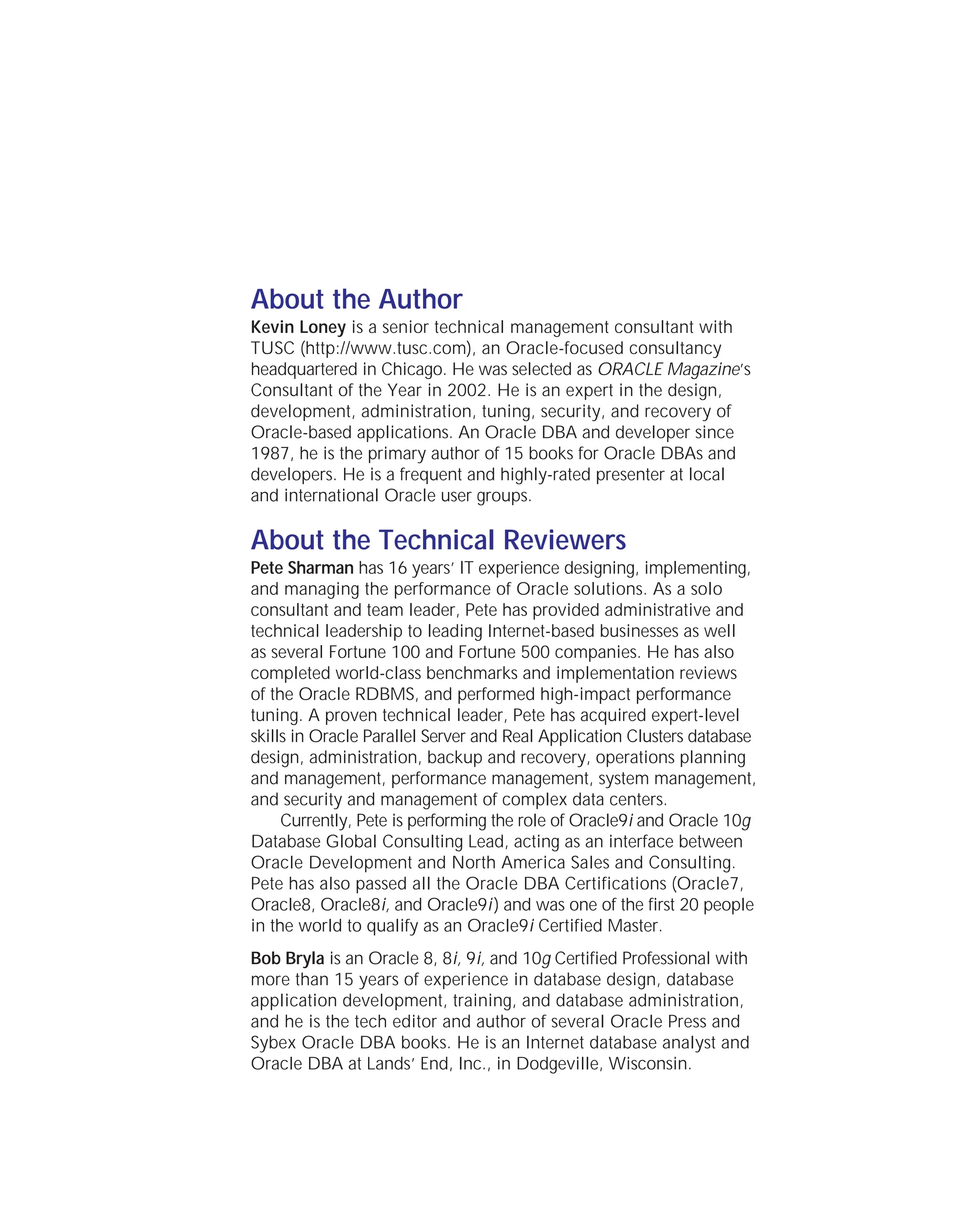 About the Author
Kevin Loney is a senior technical management consultant with
TUSC (http://www.tusc.com), an Oracle-focused consultancy
headquartered in Chicago. He was selected as ORACLE Magazine’s
Consultant of the Year in 2002. He is an expert in the design,
development, administration, tuning, security, and recovery of
Oracle-based applications. An Oracle DBA and developer since
1987, he is the primary author of 15 books for Oracle DBAs and
developers. He is a frequent and highly-rated presenter at local
and international Oracle user groups.
About the Technical Reviewers
Pete Sharman has 16 years’ IT experience designing, implementing,
and managing the performance of Oracle solutions. As a solo
consultant and team leader, Pete has provided administrative and
technical leadership to leading Internet-based businesses as well
as several Fortune 100 and Fortune 500 companies. He has also
completed world-class benchmarks and implementation reviews
of the Oracle RDBMS, and performed high-impact performance
tuning. A proven technical leader, Pete has acquired expert-level
skills in Oracle Parallel Server and Real Application Clusters database
design, administration, backup and recovery, operations planning
and management, performance management, system management,
and security and management of complex data centers.
Currently, Pete is performing the role of Oracle9i and Oracle 10g
Database Global Consulting Lead, acting as an interface between
Oracle Development and North America Sales and Consulting.
Pete has also passed all the Oracle DBA Certifications (Oracle7,
Oracle8, Oracle8i, and Oracle9i) and was one of the first 20 people
in the world to qualify as an Oracle9i Certified Master.
Bob Bryla is an Oracle 8, 8i, 9i, and 10g Certified Professional with
more than 15 years of experience in database design, database
application development, training, and database administration,
and he is the tech editor and author of several Oracle Press and
Sybex Oracle DBA books. He is an Internet database analyst and
Oracle DBA at Lands’ End, Inc., in Dodgeville, Wisconsin.
ORACLE Series TIGHT / Oracle Database 10g: TCR / Loney / 225351-7 / Front Matter
Blind Folio FM:iv
P:010CompOracle8351-7CDVenturabook.vp
Friday, August 13, 2004 1:44:11 PM
Color profile: Generic CMYK printer profile
Composite Default screen
 
