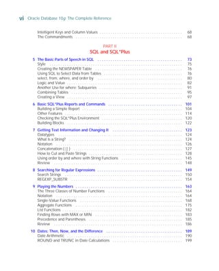vi Oracle Database 10g: The Complete Reference
ORACLE Series TIGHT / Oracle Database 10g: TCR / Loney / 225351-7 / Front Matter
Blind Folio FM:vi
Intelligent Keys and Column Values . . . . . . . . . . . . . . . . . . . . . . . . . . . . . . . . . . . . . . 68
The Commandments . . . . . . . . . . . . . . . . . . . . . . . . . . . . . . . . . . . . . . . . . . . . . . . . . 68
PART II
SQL and SQL*Plus
5 The Basic Parts of Speech in SQL . . . . . . . . . . . . . . . . . . . . . . . . . . . . . . . . . . . . . . . 73
Style . . . . . . . . . . . . . . . . . . . . . . . . . . . . . . . . . . . . . . . . . . . . . . . . . . . . . . . . . . . . . 75
Creating the NEWSPAPER Table . . . . . . . . . . . . . . . . . . . . . . . . . . . . . . . . . . . . . . . . 76
Using SQL to Select Data from Tables . . . . . . . . . . . . . . . . . . . . . . . . . . . . . . . . . . . . 76
select, from, where, and order by . . . . . . . . . . . . . . . . . . . . . . . . . . . . . . . . . . . . . . . 80
Logic and Value . . . . . . . . . . . . . . . . . . . . . . . . . . . . . . . . . . . . . . . . . . . . . . . . . . . . . 82
Another Use for where: Subqueries . . . . . . . . . . . . . . . . . . . . . . . . . . . . . . . . . . . . . . 91
Combining Tables . . . . . . . . . . . . . . . . . . . . . . . . . . . . . . . . . . . . . . . . . . . . . . . . . . . 95
Creating a View . . . . . . . . . . . . . . . . . . . . . . . . . . . . . . . . . . . . . . . . . . . . . . . . . . . . . 97
6 Basic SQL*Plus Reports and Commands . . . . . . . . . . . . . . . . . . . . . . . . . . . . . . . . . . 101
Building a Simple Report . . . . . . . . . . . . . . . . . . . . . . . . . . . . . . . . . . . . . . . . . . . . . . 104
Other Features . . . . . . . . . . . . . . . . . . . . . . . . . . . . . . . . . . . . . . . . . . . . . . . . . . . . . . 114
Checking the SQL*Plus Environment . . . . . . . . . . . . . . . . . . . . . . . . . . . . . . . . . . . . . 120
Building Blocks . . . . . . . . . . . . . . . . . . . . . . . . . . . . . . . . . . . . . . . . . . . . . . . . . . . . . 122
7 Getting Text Information and Changing It . . . . . . . . . . . . . . . . . . . . . . . . . . . . . . . . 123
Datatypes . . . . . . . . . . . . . . . . . . . . . . . . . . . . . . . . . . . . . . . . . . . . . . . . . . . . . . . . . 124
What Is a String? . . . . . . . . . . . . . . . . . . . . . . . . . . . . . . . . . . . . . . . . . . . . . . . . . . . . 124
Notation . . . . . . . . . . . . . . . . . . . . . . . . . . . . . . . . . . . . . . . . . . . . . . . . . . . . . . . . . . 126
Concatenation ( || ) . . . . . . . . . . . . . . . . . . . . . . . . . . . . . . . . . . . . . . . . . . . . . . . . . . 127
How to Cut and Paste Strings . . . . . . . . . . . . . . . . . . . . . . . . . . . . . . . . . . . . . . . . . . . 128
Using order by and where with String Functions . . . . . . . . . . . . . . . . . . . . . . . . . . . . 145
Review . . . . . . . . . . . . . . . . . . . . . . . . . . . . . . . . . . . . . . . . . . . . . . . . . . . . . . . . . . . 148
8 Searching for Regular Expressions . . . . . . . . . . . . . . . . . . . . . . . . . . . . . . . . . . . . . . . 149
Search Strings . . . . . . . . . . . . . . . . . . . . . . . . . . . . . . . . . . . . . . . . . . . . . . . . . . . . . . 150
REGEXP_SUBSTR . . . . . . . . . . . . . . . . . . . . . . . . . . . . . . . . . . . . . . . . . . . . . . . . . . . 154
9 Playing the Numbers . . . . . . . . . . . . . . . . . . . . . . . . . . . . . . . . . . . . . . . . . . . . . . . . . 163
The Three Classes of Number Functions . . . . . . . . . . . . . . . . . . . . . . . . . . . . . . . . . . 164
Notation . . . . . . . . . . . . . . . . . . . . . . . . . . . . . . . . . . . . . . . . . . . . . . . . . . . . . . . . . . 164
Single-Value Functions . . . . . . . . . . . . . . . . . . . . . . . . . . . . . . . . . . . . . . . . . . . . . . . 168
Aggregate Functions . . . . . . . . . . . . . . . . . . . . . . . . . . . . . . . . . . . . . . . . . . . . . . . . . 175
List Functions . . . . . . . . . . . . . . . . . . . . . . . . . . . . . . . . . . . . . . . . . . . . . . . . . . . . . . . 182
Finding Rows with MAX or MIN . . . . . . . . . . . . . . . . . . . . . . . . . . . . . . . . . . . . . . . . 183
Precedence and Parentheses . . . . . . . . . . . . . . . . . . . . . . . . . . . . . . . . . . . . . . . . . . . 185
Review . . . . . . . . . . . . . . . . . . . . . . . . . . . . . . . . . . . . . . . . . . . . . . . . . . . . . . . . . . . 186
10 Dates: Then, Now, and the Difference . . . . . . . . . . . . . . . . . . . . . . . . . . . . . . . . . . . 189
Date Arithmetic . . . . . . . . . . . . . . . . . . . . . . . . . . . . . . . . . . . . . . . . . . . . . . . . . . . . . 190
ROUND and TRUNC in Date Calculations . . . . . . . . . . . . . . . . . . . . . . . . . . . . . . . . 199
P:010CompOracle8351-7CDVenturabook.vp
Friday, August 13, 2004 1:44:12 PM
Color profile: Generic CMYK printer profile
Composite Default screen
 