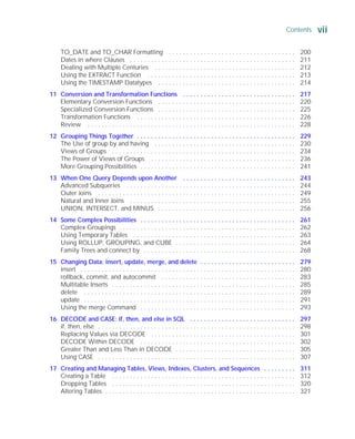 Contents vii
ORACLE Series TIGHT / Oracle Database 10g: TCR / Loney / 225351-7 / Front Matter
Blind Folio FM:vii
TO_DATE and TO_CHAR Formatting . . . . . . . . . . . . . . . . . . . . . . . . . . . . . . . . . . . . 200
Dates in where Clauses . . . . . . . . . . . . . . . . . . . . . . . . . . . . . . . . . . . . . . . . . . . . . . . 211
Dealing with Multiple Centuries . . . . . . . . . . . . . . . . . . . . . . . . . . . . . . . . . . . . . . . . 212
Using the EXTRACT Function . . . . . . . . . . . . . . . . . . . . . . . . . . . . . . . . . . . . . . . . . . 213
Using the TIMESTAMP Datatypes . . . . . . . . . . . . . . . . . . . . . . . . . . . . . . . . . . . . . . . 214
11 Conversion and Transformation Functions . . . . . . . . . . . . . . . . . . . . . . . . . . . . . . . . 217
Elementary Conversion Functions . . . . . . . . . . . . . . . . . . . . . . . . . . . . . . . . . . . . . . . 220
Specialized Conversion Functions . . . . . . . . . . . . . . . . . . . . . . . . . . . . . . . . . . . . . . . 225
Transformation Functions . . . . . . . . . . . . . . . . . . . . . . . . . . . . . . . . . . . . . . . . . . . . . 226
Review . . . . . . . . . . . . . . . . . . . . . . . . . . . . . . . . . . . . . . . . . . . . . . . . . . . . . . . . . . . 228
12 Grouping Things Together . . . . . . . . . . . . . . . . . . . . . . . . . . . . . . . . . . . . . . . . . . . . . 229
The Use of group by and having . . . . . . . . . . . . . . . . . . . . . . . . . . . . . . . . . . . . . . . . 230
Views of Groups . . . . . . . . . . . . . . . . . . . . . . . . . . . . . . . . . . . . . . . . . . . . . . . . . . . . 234
The Power of Views of Groups . . . . . . . . . . . . . . . . . . . . . . . . . . . . . . . . . . . . . . . . . 236
More Grouping Possibilities . . . . . . . . . . . . . . . . . . . . . . . . . . . . . . . . . . . . . . . . . . . . 241
13 When One Query Depends upon Another . . . . . . . . . . . . . . . . . . . . . . . . . . . . . . . . 243
Advanced Subqueries . . . . . . . . . . . . . . . . . . . . . . . . . . . . . . . . . . . . . . . . . . . . . . . . 244
Outer Joins . . . . . . . . . . . . . . . . . . . . . . . . . . . . . . . . . . . . . . . . . . . . . . . . . . . . . . . . 249
Natural and Inner Joins . . . . . . . . . . . . . . . . . . . . . . . . . . . . . . . . . . . . . . . . . . . . . . . 255
UNION, INTERSECT, and MINUS . . . . . . . . . . . . . . . . . . . . . . . . . . . . . . . . . . . . . . . 256
14 Some Complex Possibilities . . . . . . . . . . . . . . . . . . . . . . . . . . . . . . . . . . . . . . . . . . . . 261
Complex Groupings . . . . . . . . . . . . . . . . . . . . . . . . . . . . . . . . . . . . . . . . . . . . . . . . . . 262
Using Temporary Tables . . . . . . . . . . . . . . . . . . . . . . . . . . . . . . . . . . . . . . . . . . . . . . 263
Using ROLLUP, GROUPING, and CUBE . . . . . . . . . . . . . . . . . . . . . . . . . . . . . . . . . . 264
Family Trees and connect by . . . . . . . . . . . . . . . . . . . . . . . . . . . . . . . . . . . . . . . . . . . 268
15 Changing Data: insert, update, merge, and delete . . . . . . . . . . . . . . . . . . . . . . . . . . . 279
insert . . . . . . . . . . . . . . . . . . . . . . . . . . . . . . . . . . . . . . . . . . . . . . . . . . . . . . . . . . . . . 280
rollback, commit, and autocommit . . . . . . . . . . . . . . . . . . . . . . . . . . . . . . . . . . . . . . 283
Multitable Inserts . . . . . . . . . . . . . . . . . . . . . . . . . . . . . . . . . . . . . . . . . . . . . . . . . . . . 285
delete . . . . . . . . . . . . . . . . . . . . . . . . . . . . . . . . . . . . . . . . . . . . . . . . . . . . . . . . . . . . 289
update . . . . . . . . . . . . . . . . . . . . . . . . . . . . . . . . . . . . . . . . . . . . . . . . . . . . . . . . . . . . 291
Using the merge Command . . . . . . . . . . . . . . . . . . . . . . . . . . . . . . . . . . . . . . . . . . . . 293
16 DECODE and CASE: if, then, and else in SQL . . . . . . . . . . . . . . . . . . . . . . . . . . . . . . 297
if, then, else . . . . . . . . . . . . . . . . . . . . . . . . . . . . . . . . . . . . . . . . . . . . . . . . . . . . . . . . 298
Replacing Values via DECODE . . . . . . . . . . . . . . . . . . . . . . . . . . . . . . . . . . . . . . . . . 301
DECODE Within DECODE . . . . . . . . . . . . . . . . . . . . . . . . . . . . . . . . . . . . . . . . . . . . 302
Greater Than and Less Than in DECODE . . . . . . . . . . . . . . . . . . . . . . . . . . . . . . . . . . 305
Using CASE . . . . . . . . . . . . . . . . . . . . . . . . . . . . . . . . . . . . . . . . . . . . . . . . . . . . . . . . 307
17 Creating and Managing Tables, Views, Indexes, Clusters, and Sequences . . . . . . . . . 311
Creating a Table . . . . . . . . . . . . . . . . . . . . . . . . . . . . . . . . . . . . . . . . . . . . . . . . . . . . 312
Dropping Tables . . . . . . . . . . . . . . . . . . . . . . . . . . . . . . . . . . . . . . . . . . . . . . . . . . . . 320
Altering Tables . . . . . . . . . . . . . . . . . . . . . . . . . . . . . . . . . . . . . . . . . . . . . . . . . . . . . . 321
P:010CompOracle8351-7CDVenturabook.vp
Friday, August 13, 2004 1:44:12 PM
Color profile: Generic CMYK printer profile
Composite Default screen
 