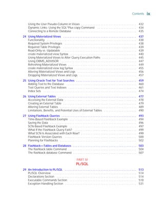 Using the User Pseudo-Column in Views . . . . . . . . . . . . . . . . . . . . . . . . . . . . . . . . . . 432
Dynamic Links: Using the SQL*Plus copy Command . . . . . . . . . . . . . . . . . . . . . . . . 434
Connecting to a Remote Database . . . . . . . . . . . . . . . . . . . . . . . . . . . . . . . . . . . . . . . 435
24 Using Materialized Views . . . . . . . . . . . . . . . . . . . . . . . . . . . . . . . . . . . . . . . . . . . . . 437
Functionality . . . . . . . . . . . . . . . . . . . . . . . . . . . . . . . . . . . . . . . . . . . . . . . . . . . . . . . 438
Required System Privileges . . . . . . . . . . . . . . . . . . . . . . . . . . . . . . . . . . . . . . . . . . . . 438
Required Table Privileges . . . . . . . . . . . . . . . . . . . . . . . . . . . . . . . . . . . . . . . . . . . . . 439
Read-Only vs. Updatable . . . . . . . . . . . . . . . . . . . . . . . . . . . . . . . . . . . . . . . . . . . . . . 439
create materialized view Syntax . . . . . . . . . . . . . . . . . . . . . . . . . . . . . . . . . . . . . . . . . 440
Using Materialized Views to Alter Query Execution Paths . . . . . . . . . . . . . . . . . . . . . 445
Using DBMS_ADVISOR . . . . . . . . . . . . . . . . . . . . . . . . . . . . . . . . . . . . . . . . . . . . . . 447
Refreshing Materialized Views . . . . . . . . . . . . . . . . . . . . . . . . . . . . . . . . . . . . . . . . . . 449
create materialized view log Syntax . . . . . . . . . . . . . . . . . . . . . . . . . . . . . . . . . . . . . . 455
Altering Materialized Views and Logs . . . . . . . . . . . . . . . . . . . . . . . . . . . . . . . . . . . . 456
Dropping Materialized Views and Logs . . . . . . . . . . . . . . . . . . . . . . . . . . . . . . . . . . . 457
25 Using Oracle Text for Text Searches . . . . . . . . . . . . . . . . . . . . . . . . . . . . . . . . . . . . . 459
Adding Text to the Database . . . . . . . . . . . . . . . . . . . . . . . . . . . . . . . . . . . . . . . . . . . 460
Text Queries and Text Indexes . . . . . . . . . . . . . . . . . . . . . . . . . . . . . . . . . . . . . . . . . . 461
Index Sets . . . . . . . . . . . . . . . . . . . . . . . . . . . . . . . . . . . . . . . . . . . . . . . . . . . . . . . . . 474
26 Using External Tables . . . . . . . . . . . . . . . . . . . . . . . . . . . . . . . . . . . . . . . . . . . . . . . . 477
Accessing the External Data . . . . . . . . . . . . . . . . . . . . . . . . . . . . . . . . . . . . . . . . . . . . 478
Creating an External Table . . . . . . . . . . . . . . . . . . . . . . . . . . . . . . . . . . . . . . . . . . . . . 479
Altering External Tables . . . . . . . . . . . . . . . . . . . . . . . . . . . . . . . . . . . . . . . . . . . . . . . 489
Limitations, Benefits, and Potential Uses of External Tables . . . . . . . . . . . . . . . . . . . . 490
27 Using Flashback Queries . . . . . . . . . . . . . . . . . . . . . . . . . . . . . . . . . . . . . . . . . . . . . . 493
Time-Based Flashback Example . . . . . . . . . . . . . . . . . . . . . . . . . . . . . . . . . . . . . . . . . 494
Saving the Data . . . . . . . . . . . . . . . . . . . . . . . . . . . . . . . . . . . . . . . . . . . . . . . . . . . . . 496
SCN-Based Flashback Example . . . . . . . . . . . . . . . . . . . . . . . . . . . . . . . . . . . . . . . . . 497
What If the Flashback Query Fails? . . . . . . . . . . . . . . . . . . . . . . . . . . . . . . . . . . . . . . 499
What SCN Is Associated with Each Row? . . . . . . . . . . . . . . . . . . . . . . . . . . . . . . . . . . 499
Flashback Version Queries . . . . . . . . . . . . . . . . . . . . . . . . . . . . . . . . . . . . . . . . . . . . 500
Planning for Flashbacks . . . . . . . . . . . . . . . . . . . . . . . . . . . . . . . . . . . . . . . . . . . . . . . 502
28 Flashback—Tables and Databases . . . . . . . . . . . . . . . . . . . . . . . . . . . . . . . . . . . . . . . 503
The flashback table Command . . . . . . . . . . . . . . . . . . . . . . . . . . . . . . . . . . . . . . . . . . 504
The flashback database Command . . . . . . . . . . . . . . . . . . . . . . . . . . . . . . . . . . . . . . . 507
PART IV
PL/SQL
29 An Introduction to PL/SQL . . . . . . . . . . . . . . . . . . . . . . . . . . . . . . . . . . . . . . . . . . . . 513
PL/SQL Overview . . . . . . . . . . . . . . . . . . . . . . . . . . . . . . . . . . . . . . . . . . . . . . . . . . . 514
Declarations Section . . . . . . . . . . . . . . . . . . . . . . . . . . . . . . . . . . . . . . . . . . . . . . . . . 514
Executable Commands Section . . . . . . . . . . . . . . . . . . . . . . . . . . . . . . . . . . . . . . . . . 518
Exception Handling Section . . . . . . . . . . . . . . . . . . . . . . . . . . . . . . . . . . . . . . . . . . . . 531
Contents ix
ORACLE Series TIGHT / Oracle Database 10g: TCR / Loney / 225351-7 / Front Matter
Blind Folio FM:ix
P:010CompOracle8351-7CDVenturabook.vp
Friday, August 13, 2004 1:44:12 PM
Color profile: Generic CMYK printer profile
Composite Default screen
 