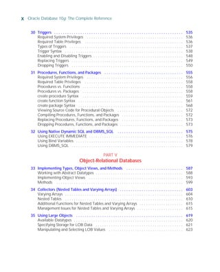 x Oracle Database 10g: The Complete Reference
ORACLE Series TIGHT / Oracle Database 10g: TCR / Loney / 225351-7 / Front Matter
Blind Folio FM:x
30 Triggers . . . . . . . . . . . . . . . . . . . . . . . . . . . . . . . . . . . . . . . . . . . . . . . . . . . . . . . . . . . 535
Required System Privileges . . . . . . . . . . . . . . . . . . . . . . . . . . . . . . . . . . . . . . . . . . . . 536
Required Table Privileges . . . . . . . . . . . . . . . . . . . . . . . . . . . . . . . . . . . . . . . . . . . . . 536
Types of Triggers . . . . . . . . . . . . . . . . . . . . . . . . . . . . . . . . . . . . . . . . . . . . . . . . . . . . 537
Trigger Syntax . . . . . . . . . . . . . . . . . . . . . . . . . . . . . . . . . . . . . . . . . . . . . . . . . . . . . . 538
Enabling and Disabling Triggers . . . . . . . . . . . . . . . . . . . . . . . . . . . . . . . . . . . . . . . . . 548
Replacing Triggers . . . . . . . . . . . . . . . . . . . . . . . . . . . . . . . . . . . . . . . . . . . . . . . . . . . 549
Dropping Triggers . . . . . . . . . . . . . . . . . . . . . . . . . . . . . . . . . . . . . . . . . . . . . . . . . . . 550
31 Procedures, Functions, and Packages . . . . . . . . . . . . . . . . . . . . . . . . . . . . . . . . . . . . 555
Required System Privileges . . . . . . . . . . . . . . . . . . . . . . . . . . . . . . . . . . . . . . . . . . . . 556
Required Table Privileges . . . . . . . . . . . . . . . . . . . . . . . . . . . . . . . . . . . . . . . . . . . . . 558
Procedures vs. Functions . . . . . . . . . . . . . . . . . . . . . . . . . . . . . . . . . . . . . . . . . . . . . . 558
Procedures vs. Packages . . . . . . . . . . . . . . . . . . . . . . . . . . . . . . . . . . . . . . . . . . . . . . 558
create procedure Syntax . . . . . . . . . . . . . . . . . . . . . . . . . . . . . . . . . . . . . . . . . . . . . . 559
create function Syntax . . . . . . . . . . . . . . . . . . . . . . . . . . . . . . . . . . . . . . . . . . . . . . . . 561
create package Syntax . . . . . . . . . . . . . . . . . . . . . . . . . . . . . . . . . . . . . . . . . . . . . . . . 568
Viewing Source Code for Procedural Objects . . . . . . . . . . . . . . . . . . . . . . . . . . . . . . 572
Compiling Procedures, Functions, and Packages . . . . . . . . . . . . . . . . . . . . . . . . . . . . 572
Replacing Procedures, Functions, and Packages . . . . . . . . . . . . . . . . . . . . . . . . . . . . 573
Dropping Procedures, Functions, and Packages . . . . . . . . . . . . . . . . . . . . . . . . . . . . . 573
32 Using Native Dynamic SQL and DBMS_SQL . . . . . . . . . . . . . . . . . . . . . . . . . . . . . . 575
Using EXECUTE IMMEDIATE . . . . . . . . . . . . . . . . . . . . . . . . . . . . . . . . . . . . . . . . . . . 576
Using Bind Variables . . . . . . . . . . . . . . . . . . . . . . . . . . . . . . . . . . . . . . . . . . . . . . . . . 578
Using DBMS_SQL . . . . . . . . . . . . . . . . . . . . . . . . . . . . . . . . . . . . . . . . . . . . . . . . . . . 579
PART V
Object-Relational Databases
33 Implementing Types, Object Views, and Methods . . . . . . . . . . . . . . . . . . . . . . . . . . 587
Working with Abstract Datatypes . . . . . . . . . . . . . . . . . . . . . . . . . . . . . . . . . . . . . . . . 588
Implementing Object Views . . . . . . . . . . . . . . . . . . . . . . . . . . . . . . . . . . . . . . . . . . . 593
Methods . . . . . . . . . . . . . . . . . . . . . . . . . . . . . . . . . . . . . . . . . . . . . . . . . . . . . . . . . . 599
34 Collectors (Nested Tables and Varying Arrays) . . . . . . . . . . . . . . . . . . . . . . . . . . . . . 603
Varying Arrays . . . . . . . . . . . . . . . . . . . . . . . . . . . . . . . . . . . . . . . . . . . . . . . . . . . . . . 604
Nested Tables . . . . . . . . . . . . . . . . . . . . . . . . . . . . . . . . . . . . . . . . . . . . . . . . . . . . . . 610
Additional Functions for Nested Tables and Varying Arrays . . . . . . . . . . . . . . . . . . . . 615
Management Issues for Nested Tables and Varying Arrays . . . . . . . . . . . . . . . . . . . . . 615
35 Using Large Objects . . . . . . . . . . . . . . . . . . . . . . . . . . . . . . . . . . . . . . . . . . . . . . . . . 619
Available Datatypes . . . . . . . . . . . . . . . . . . . . . . . . . . . . . . . . . . . . . . . . . . . . . . . . . . 620
Specifying Storage for LOB Data . . . . . . . . . . . . . . . . . . . . . . . . . . . . . . . . . . . . . . . . 621
Manipulating and Selecting LOB Values . . . . . . . . . . . . . . . . . . . . . . . . . . . . . . . . . . 623
P:010CompOracle8351-7CDVenturabook.vp
Friday, August 13, 2004 1:44:12 PM
Color profile: Generic CMYK printer profile
Composite Default screen
 