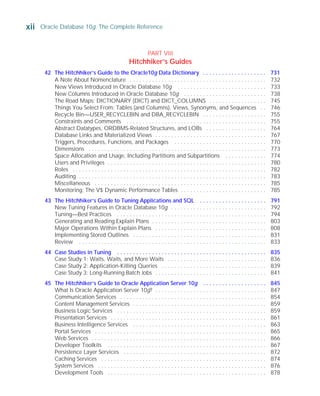 A Note About Nomenclature . . . . . . . . . . . . . . . . . . . . . . . . . . . . . . . . . . . . . . . . . . . 732
New Views Introduced in Oracle Database 10g . . . . . . . . . . . . . . . . . . . . . . . . . . . . 733
New Columns Introduced in Oracle Database 10g . . . . . . . . . . . . . . . . . . . . . . . . . . 738
The Road Maps: DICTIONARY (DICT) and DICT_COLUMNS . . . . . . . . . . . . . . . . . . 745
Things You Select From: Tables (and Columns), Views, Synonyms, and Sequences . . 746
Recycle Bin—USER_RECYCLEBIN and DBA_RECYCLEBIN . . . . . . . . . . . . . . . . . . . . 755
Constraints and Comments . . . . . . . . . . . . . . . . . . . . . . . . . . . . . . . . . . . . . . . . . . . . 755
Abstract Datatypes, ORDBMS-Related Structures, and LOBs . . . . . . . . . . . . . . . . . . . 764
Database Links and Materialized Views . . . . . . . . . . . . . . . . . . . . . . . . . . . . . . . . . . . 767
Triggers, Procedures, Functions, and Packages . . . . . . . . . . . . . . . . . . . . . . . . . . . . . 770
Dimensions . . . . . . . . . . . . . . . . . . . . . . . . . . . . . . . . . . . . . . . . . . . . . . . . . . . . . . . . 773
Space Allocation and Usage, Including Partitions and Subpartitions . . . . . . . . . . . . . 774
Users and Privileges . . . . . . . . . . . . . . . . . . . . . . . . . . . . . . . . . . . . . . . . . . . . . . . . . . 780
Roles . . . . . . . . . . . . . . . . . . . . . . . . . . . . . . . . . . . . . . . . . . . . . . . . . . . . . . . . . . . . . 782
Auditing . . . . . . . . . . . . . . . . . . . . . . . . . . . . . . . . . . . . . . . . . . . . . . . . . . . . . . . . . . . 783
Miscellaneous . . . . . . . . . . . . . . . . . . . . . . . . . . . . . . . . . . . . . . . . . . . . . . . . . . . . . . 785
Monitoring: The V$ Dynamic Performance Tables . . . . . . . . . . . . . . . . . . . . . . . . . . . 785
43 The Hitchhiker’s Guide to Tuning Applications and SQL . . . . . . . . . . . . . . . . . . . . . 791
New Tuning Features in Oracle Database 10g . . . . . . . . . . . . . . . . . . . . . . . . . . . . . . 792
Tuning—Best Practices . . . . . . . . . . . . . . . . . . . . . . . . . . . . . . . . . . . . . . . . . . . . . . . 794
Generating and Reading Explain Plans . . . . . . . . . . . . . . . . . . . . . . . . . . . . . . . . . . . . 803
Major Operations Within Explain Plans . . . . . . . . . . . . . . . . . . . . . . . . . . . . . . . . . . . 808
Implementing Stored Outlines . . . . . . . . . . . . . . . . . . . . . . . . . . . . . . . . . . . . . . . . . . 831
Review . . . . . . . . . . . . . . . . . . . . . . . . . . . . . . . . . . . . . . . . . . . . . . . . . . . . . . . . . . . 833
44 Case Studies in Tuning . . . . . . . . . . . . . . . . . . . . . . . . . . . . . . . . . . . . . . . . . . . . . . . 835
Case Study 1: Waits, Waits, and More Waits . . . . . . . . . . . . . . . . . . . . . . . . . . . . . . . 836
Case Study 2: Application-Killing Queries . . . . . . . . . . . . . . . . . . . . . . . . . . . . . . . . . 839
Case Study 3: Long-Running Batch Jobs . . . . . . . . . . . . . . . . . . . . . . . . . . . . . . . . . . . 841
45 The Hitchhiker’s Guide to Oracle Application Server 10g . . . . . . . . . . . . . . . . . . . . 845
What Is Oracle Application Server 10g? . . . . . . . . . . . . . . . . . . . . . . . . . . . . . . . . . . . 847
Communication Services . . . . . . . . . . . . . . . . . . . . . . . . . . . . . . . . . . . . . . . . . . . . . . 854
Content Management Services . . . . . . . . . . . . . . . . . . . . . . . . . . . . . . . . . . . . . . . . . . 859
Business Logic Services . . . . . . . . . . . . . . . . . . . . . . . . . . . . . . . . . . . . . . . . . . . . . . . 859
Presentation Services . . . . . . . . . . . . . . . . . . . . . . . . . . . . . . . . . . . . . . . . . . . . . . . . . 861
Business Intelligence Services . . . . . . . . . . . . . . . . . . . . . . . . . . . . . . . . . . . . . . . . . . 863
Portal Services . . . . . . . . . . . . . . . . . . . . . . . . . . . . . . . . . . . . . . . . . . . . . . . . . . . . . . 865
Web Services . . . . . . . . . . . . . . . . . . . . . . . . . . . . . . . . . . . . . . . . . . . . . . . . . . . . . . . 866
Developer Toolkits . . . . . . . . . . . . . . . . . . . . . . . . . . . . . . . . . . . . . . . . . . . . . . . . . . 867
Persistence Layer Services . . . . . . . . . . . . . . . . . . . . . . . . . . . . . . . . . . . . . . . . . . . . . 872
Caching Services . . . . . . . . . . . . . . . . . . . . . . . . . . . . . . . . . . . . . . . . . . . . . . . . . . . . 874
System Services . . . . . . . . . . . . . . . . . . . . . . . . . . . . . . . . . . . . . . . . . . . . . . . . . . . . . 876
Development Tools . . . . . . . . . . . . . . . . . . . . . . . . . . . . . . . . . . . . . . . . . . . . . . . . . . 878
xii Oracle Database 10g: The Complete Reference
ORACLE Series TIGHT / Oracle Database 10g: TCR / Loney / 225351-7 / Front Matter
Blind Folio FM:xii
P:010CompOracle8351-7CDVenturabook.vp
Friday, August 13, 2004 1:44:13 PM
Color profile: Generic CMYK printer profile
Composite Default screen
PART VIII
Hitchhiker’s Guides
42 The Hitchhiker’s Guide to the Oracle10g Data Dictionary . . . . . . . . . . . . . . . . . . . . 731
 