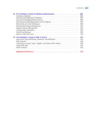 Starting and Stopping the Database . . . . . . . . . . . . . . . . . . . . . . . . . . . . . . . . . . . . . . 887
Sizing and Managing Memory Areas . . . . . . . . . . . . . . . . . . . . . . . . . . . . . . . . . . . . . 888
Allocating and Managing Space for the Objects . . . . . . . . . . . . . . . . . . . . . . . . . . . . . 891
Monitoring an Undo Tablespace . . . . . . . . . . . . . . . . . . . . . . . . . . . . . . . . . . . . . . . . 900
Automating Storage Management . . . . . . . . . . . . . . . . . . . . . . . . . . . . . . . . . . . . . . . 901
Segment Space Management . . . . . . . . . . . . . . . . . . . . . . . . . . . . . . . . . . . . . . . . . . . 902
Transporting Tablespaces . . . . . . . . . . . . . . . . . . . . . . . . . . . . . . . . . . . . . . . . . . . . . . 903
Performing Backups . . . . . . . . . . . . . . . . . . . . . . . . . . . . . . . . . . . . . . . . . . . . . . . . . . 904
Where to Go from Here . . . . . . . . . . . . . . . . . . . . . . . . . . . . . . . . . . . . . . . . . . . . . . . 919
47 The Hitchhiker’s Guide to XML in Oracle . . . . . . . . . . . . . . . . . . . . . . . . . . . . . . . . . 921
Document Type Definitions, Elements, and Attributes . . . . . . . . . . . . . . . . . . . . . . . . 922
XML Schema . . . . . . . . . . . . . . . . . . . . . . . . . . . . . . . . . . . . . . . . . . . . . . . . . . . . . . . 926
Using XSU to Select, Insert, Update, and Delete XML Values . . . . . . . . . . . . . . . . . . 928
Using XMLType . . . . . . . . . . . . . . . . . . . . . . . . . . . . . . . . . . . . . . . . . . . . . . . . . . . . . 934
Other Features . . . . . . . . . . . . . . . . . . . . . . . . . . . . . . . . . . . . . . . . . . . . . . . . . . . . . . 936
Alphabetical Reference . . . . . . . . . . . . . . . . . . . . . . . . . . . . . . . . . . . . . . . . . . . . . . . 937
Contents xiii
ORACLE Series TIGHT / Oracle Database 10g: TCR / Loney / 225351-7 / Front Matter
Blind Folio FM:xiii
P:010CompOracle8351-7CDVenturabook.vp
Friday, August 13, 2004 1:44:13 PM
Color profile: Generic CMYK printer profile
Composite Default screen
46 The Hitchhiker’s Guide to Database Administration . . . . . . . . . . . . . . . . . . . . . . . . . 885
Creating a Database . . . . . . . . . . . . . . . . . . . . . . . . . . . . . . . . . . . . . . . . . . . . . . . . . . 886
 