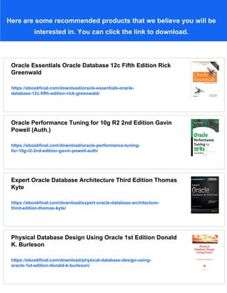Here are some recommended products that we believe you will be
interested in. You can click the link to download.
Oracle Essentials Oracle Database 12c Fifth Edition Rick
Greenwald
https://ebookfinal.com/download/oracle-essentials-oracle-
database-12c-fifth-edition-rick-greenwald/
Oracle Performance Tuning for 10g R2 2nd Edition Gavin
Powell (Auth.)
https://ebookfinal.com/download/oracle-performance-tuning-
for-10g-r2-2nd-edition-gavin-powell-auth/
Expert Oracle Database Architecture Third Edition Thomas
Kyte
https://ebookfinal.com/download/expert-oracle-database-architecture-
third-edition-thomas-kyte/
Physical Database Design Using Oracle 1st Edition Donald
K. Burleson
https://ebookfinal.com/download/physical-database-design-using-
oracle-1st-edition-donald-k-burleson/
 