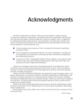 ORACLE Series TIGHT / Oracle Database 10g: TCR / Loney / 225351-7 / Front Matter
Blind Folio FM:xv
Acknowledgments
This book is dedicated to my family. Thank you for your patience, support, and love.
This book is the product of many hands, and countless hours from many people. My thanks go
out to all those who helped, whether through their comments, feedback, edits, or suggestions.
For additional information about the book, see the publisher’s site (http://www.osborne.com)
and my site (http://www.kevinloney.com). Additional articles and presentations can be found
on the company site at http://www.tusc.com.
■ To the contributors and reviewers at TUSC, including Chris Ostrowski, Brad Brown,
and Shaun O’Brien.
■ To the management, including Rich Niemiec, Joe Trezzo, Brad Brown, and others for
their dedication to the Oracle user community and their commitment to establishing
and following best practices.
■ To my peers at TUSC, including Bill Callahan, Patrick Callahan, Tony Catalano, Holly
Clawson, Judy Corley, Mike Killough, Randy Swanson, Bob Taylor, Bob Yingst, and
many others for their insights and contributions.
Thanks to my colleagues and friends, including Eyal Aronoff, Steve Bobrowski, Rachel
Carmichael, Steven Feuerstein, Mike McDonnell, Vinny Smith, Susan St. Claire, and Marlene
Theriault. This book has benefited from the knowledge they have shared, and I have benefited
from their friendship and guidance.
Thanks to the folks at McGraw-Hill/Osborne who guided this product through its stages: Scott
Rogers, Athena Honore, Lisa McClain, Patty Mon, Bart Reed, Margaret Berson, Bill McManus, and
the others at Osborne with whom I never directly worked. Thanks to the reviewers, including
Pete Sharman and Bob Bryla (who also contributed material). Thanks also to the Oracle component
of Oracle Press. This book would not have been possible without the earlier excellent work of
George Koch and Robert Muller.
Thanks to the writers and friends along the way: Jerry Gross, Jan Riess, Robert Meissner, Marie
Paretti, Br. Declan Kane, CFX, Br. William Griffin, CFX, Chris O’Neill, Cheryl Bittner, Bill Fleming,
and the FSOUG board.
Special thanks to Sue, Emily, Rachel, Jane, and the rest of the home team. As always, this has
been a joint effort.
—Kevin Loney
xv
P:010CompOracle8351-7CDVenturabook.vp
Friday, August 13, 2004 1:44:13 PM
Color profile: Generic CMYK printer profile
Composite Default screen
 