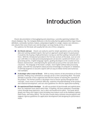 ORACLE Series TIGHT / Oracle Database 10g: TCR / Loney / 225351-7 / Front Matter
Blind Folio FM:xvii
Introduction
Oracle documentation is thoroughgoing and voluminous, currently spanning multiple CDs.
Oracle Database 10g: The Complete Reference is the first entity that has gathered all the major Oracle
definitions, commands, functions, features, and products together in a single, massive core reference—
one volume that every Oracle user and developer can keep handy on his or her desk.
The audience for this book will usually fall into one of three categories:
■ An Oracle end user Oracle can easily be used for simple operations such as entering
data and running standard reports. But such an approach would ignore its great power;
it would be like buying a high-performance racing car and then pulling it around with a
horse. With the introduction provided in the first two sections of this book, even an end
user with little or no data processing background can become a proficient Oracle user—
generating ad hoc, English-language reports, guiding developers in the creation of new
features and functions, and improving the speed and accuracy of the real work done in
a business. The language of the book is simple, clear English without data processing
jargon, and with few assumptions about previous knowledge of computers or databases.
It will help beginners to become experts with an easy-to-follow format and numerous
real examples.
■ A developer who is new to Oracle With as many volumes of documentation as Oracle
provides, finding a key command or concept can be a time-consuming effort. This book
attempts to provide a more organized and efficient manner of learning the essentials of
the product. The format coaches a developer new to Oracle quickly through the basic
concepts, covers areas of common difficulty, examines misunderstandings of the product
and relational development, and sets clear guidelines for effective application building.
■ An experienced Oracle developer As with any product of great breadth and sophistication,
there are important issues about which little, if anything, has been published. Knowledge
comes through long experience, but is often not transferred to others. This book delves
deeply into many such subject areas (including new features such as the flashback options,
Data Pump, and many others). The text also reveals many common misconceptions and
suggests rigorous guidelines for application development and designing for performance
issues.
xvii
P:010CompOracle8351-7CDVenturabook.vp
Friday, August 13, 2004 1:44:13 PM
Color profile: Generic CMYK printer profile
Composite Default screen
 