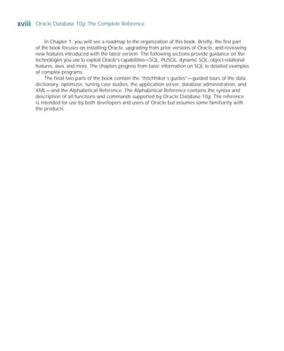 In Chapter 1, you will see a roadmap to the organization of this book. Briefly, the first part
of the book focuses on installing Oracle, upgrading from prior versions of Oracle, and reviewing
new features introduced with the latest version. The following sections provide guidance on the
technologies you use to exploit Oracle’s capabilities—SQL, PL/SQL, dynamic SQL, object-relational
features, Java, and more. The chapters progress from basic information on SQL to detailed examples
of complex programs.
The final two parts of the book contain the “hitchhiker’s guides”—guided tours of the data
dictionary, optimizer, tuning case studies, the application server, database administration, and
XML—and the Alphabetical Reference. The Alphabetical Reference contains the syntax and
description of all functions and commands supported by Oracle Database 10g. The reference
is intended for use by both developers and users of Oracle but assumes some familiarity with
the products.
xviii Oracle Database 10g: The Complete Reference
ORACLE Series TIGHT / Oracle Database 10g: TCR / Loney / 225351-7 / Front Matter
Blind Folio FM:xviii
P:010CompOracle8351-7CDVenturabook.vp
Friday, August 13, 2004 1:44:13 PM
Color profile: Generic CMYK printer profile
Composite Default screen
 