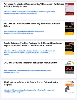 Advanced Replication Management API Reference 10g Release
1 Edition Randy Urbano
https://ebookfinal.com/download/advanced-replication-management-api-
reference-10g-release-1-edition-randy-urbano/
Pro ODP NET for Oracle Database 11g 1st Edition Edmund
Zehoo
https://ebookfinal.com/download/pro-odp-net-for-oracle-
database-11g-1st-edition-edmund-zehoo/
Oracle Database 11g New Features for DBAs and Developers
Expert s Voice in Oracle 1st Edition Sam R. Alapati
https://ebookfinal.com/download/oracle-database-11g-new-features-for-
dbas-and-developers-expert-s-voice-in-oracle-1st-edition-sam-r-
alapati/
GCC The Complete Reference 1st Edition Arthur Griffith
https://ebookfinal.com/download/gcc-the-complete-reference-1st-
edition-arthur-griffith/
TOAD pocket reference for Oracle 2nd ed Edition Patrick
Mcgrath
https://ebookfinal.com/download/toad-pocket-reference-for-oracle-2nd-
ed-edition-patrick-mcgrath/
 