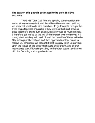 The text on this page is estimated to be only 28.56%
accurate
TRUE HISTORY. 229 firm and upright, standing upon the
water. When we came to it and found how the case stood with us,
we knew not what to do with ourselves. To go forwards through the
trees was altogether impossible : they were so thick and grew so
close together : and to turn again with safety was as much unlikely.
I therefore got me up to the top of the highest tree to discover, if I
could, what was beyond ; and I found the breadth of the wood to be
fifty furlongs or thereabout, and then appeared another ocean to
receive us. Wherefore we thought it best to assay to lift up our ship
upon the leaves of the trees which were thick grown, and by that
means pass over, if it were possible, to the other ocean : and so we
did : for fastening a strong cable to our
 