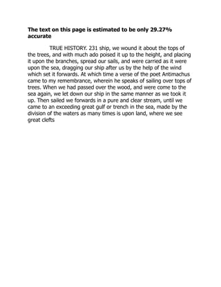 The text on this page is estimated to be only 29.27%
accurate
TRUE HISTORY. 231 ship, we wound it about the tops of
the trees, and with much ado poised it up to the height, and placing
it upon the branches, spread our sails, and were carried as it were
upon the sea, dragging our ship after us by the help of the wind
which set it forwards. At which time a verse of the poet Antimachus
came to my remembrance, wherein he speaks of sailing over tops of
trees. When we had passed over the wood, and were come to the
sea again, we let down our ship in the same manner as we took it
up. Then sailed we forwards in a pure and clear stream, until we
came to an exceeding great gulf or trench in the sea, made by the
division of the waters as many times is upon land, where we see
great clefts
 
