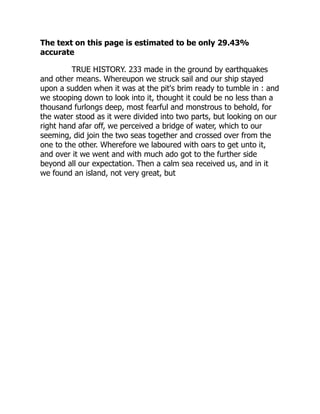 The text on this page is estimated to be only 29.43%
accurate
TRUE HISTORY. 233 made in the ground by earthquakes
and other means. Whereupon we struck sail and our ship stayed
upon a sudden when it was at the pit's brim ready to tumble in : and
we stooping down to look into it, thought it could be no less than a
thousand furlongs deep, most fearful and monstrous to behold, for
the water stood as it were divided into two parts, but looking on our
right hand afar off, we perceived a bridge of water, which to our
seeming, did join the two seas together and crossed over from the
one to the other. Wherefore we laboured with oars to get unto it,
and over it we went and with much ado got to the further side
beyond all our expectation. Then a calm sea received us, and in it
we found an island, not very great, but
 