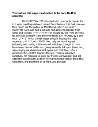 The text on this page is estimated to be only 26.41%
accurate
TRUE HISTORY. 235 inhabited with unsociable people, for
in it were dwelling wild men named Bucephalians, that had horns on
their heads like the picture of Minotaurus. where we went *
mons^et'f •who was half a bull and half ashore to look for fresh
water and victuals, «*««•,*«»#»» on Pasiph ae, the -wife of Minos,
for ours was all spent : and there we found &«? °f Crete, by a bull,
with . , i • i 1 "which she fell water enough, but nothing: else
appeared : «* ***, etc. ' OVID. Met. only we heard a great
bellowing and roaring a little way off, which we thought to have
been some herd of cattle, and going forwards, fell upon those men,
who espying us, chased us back again, and took three of our
company: the rest fled towards the sea. Then we all armed
ourselves, not meaning to leave our friends unrevenged, and set
upon the Bucephalians as they were dividing the flesh of them that
were slain, and put them all to flight, and pursued
 