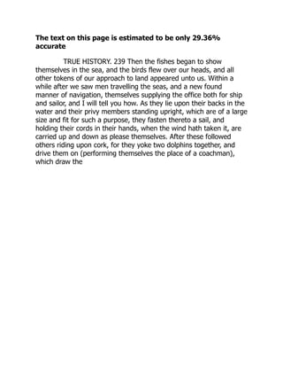 The text on this page is estimated to be only 29.36%
accurate
TRUE HISTORY. 239 Then the fishes began to show
themselves in the sea, and the birds flew over our heads, and all
other tokens of our approach to land appeared unto us. Within a
while after we saw men travelling the seas, and a new found
manner of navigation, themselves supplying the office both for ship
and sailor, and I will tell you how. As they lie upon their backs in the
water and their privy members standing upright, which are of a large
size and fit for such a purpose, they fasten thereto a sail, and
holding their cords in their hands, when the wind hath taken it, are
carried up and down as please themselves. After these followed
others riding upon cork, for they yoke two dolphins together, and
drive them on (performing themselves the place of a coachman),
which draw the
 